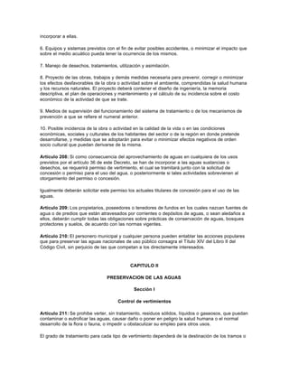 incorporar a ellas.

6. Equipos y sistemas previstos con el fin de evitar posibles accidentes, o minimizar el impacto que
sobre el medio acuático pueda tener la ocurrencia de los mismos.

7. Manejo de desechos, tratamientos, utilización y asimilación.

8. Proyecto de las obras, trabajos y demás medidas necesaria para prevenir, corregir o minimizar
los efectos desfavorables de la obra o actividad sobre el ambiente, comprendidas la salud humana
y los recursos naturales. El proyecto deberá contener el diseño de ingeniería, la memoria
descriptiva, el plan de operaciones y mantenimiento y el cálculo de su incidencia sobre el costo
económico de la actividad de que se trate.

9. Medios de supervisión del funcionamiento del sistema de tratamiento o de los mecanismos de
prevención a que se refiere el numeral anterior.

10. Posible incidencia de la obra o actividad en la calidad de la vida o en las condiciones
económicas, sociales y culturales de los habitantes del sector o de la región en donde pretende
desarrollarse, y medidas que se adoptarán para evitar o minimizar efectos negativos de orden
socio cultural que puedan derivarse de la misma.

Artículo 208: Si como consecuencia del aprovechamiento de aguas en cualquiera de los usos
previstos por el artículo 36 de este Decreto, se han de incorporar a las aguas sustancias o
desechos, se requerirá permiso de vertimiento, el cual se tramitará junto con la solicitud de
concesión o permiso para el uso del agua, o posteriormente si tales actividades sobrevienen al
otorgamiento del permiso o concesión.

Igualmente deberán solicitar este permiso los actuales titulares de concesión para el uso de las
aguas.

Artículo 209: Los propietarios, poseedores o tenedores de fundos en los cuales nazcan fuentes de
agua o de predios que están atravesados por corrientes o depósitos de aguas, o sean aledaños a
ellos, deberán cumplir todas las obligaciones sobre prácticas de conservación de aguas, bosques
protectores y suelos, de acuerdo con las normas vigentes.

Artículo 210: El personero municipal y cualquier persona pueden entablar las acciones populares
que para preservar las aguas nacionales de uso público consagra el Título XIV del Libro II del
Código Civil, sin perjuicio de las que competan a los directamente interesados.



                                           CAPITULO II

                                PRESERVACION DE LAS AGUAS

                                             Sección I

                                     Control de vertimientos

Artículo 211: Se prohibe verter, sin tratamiento, residuos sólidos, líquidos o gaseosos, que puedan
contaminar o eutroficar las aguas, causar daño o poner en peligro la salud humana o el normal
desarrollo de la flora o fauna, o impedir u obstaculizar su empleo para otros usos.

El grado de tratamiento para cada tipo de vertimiento dependerá de la destinación de los tramos o
 