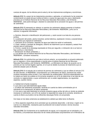 cuerpos de aguas, de los efectos para la salud y de las implicaciones ecológicas y económicas.

Artículo 212: Si a pesar de los tratamientos previstos o aplicados, el vertimiento ha de ocasionar
contaminación en grado tal que inutilice el tramo o cuerpo de agua para los usos o destinación
previstos por el Instituto Nacional de los Recursos Naturales Renovables y del Ambiente -
INDERENA-, este podrá denegar o declarar la caducidad de la concesión de aguas o del permiso
de vertimiento.

Artículo 213: El interesado en obtener un permiso de vertimiento deberá presentar al Instituto
Nacional de los Recursos Naturales Renovables y del Ambiente -INDERENA-, junto con la
solicitud, la siguiente información:

a. Nombre, dirección e identificación del peticionario, y razón social si se trata de una persona
jurídica;
b. Localización del predio, planta industrial, central eléctrica, explotación minera y características
de la fuente que originará el vertimiento;
c. Indicación de la corriente o depósito de agua que habrá de recibir el vertimiento;
d. Clase, calidad y cantidad de desagües, sistema de tratamiento que se adoptará y estado final
previsto para el vertimiento;
e. Forma y caudal de la descarga expresada en litros por segundo, e indicación de si se hará en
flujo continuo o intermitente;
f. Declaración de efecto ambiental, y
g. Los demás que el Instituto Nacional de los Recursos Naturales Renovables y del Ambiente -
INDERENA-, considere necesarios.

Artículo 214: A la solicitud de que trata el artículo anterior, se acompañará un proyecto elaborado
por un ingeniero o firma especializada e inscrita ante el Instituto Nacional de los Recursos
Naturales Renovables y del Ambiente -INDERENA-, y el Ministerio de Salud, de acuerdo con lo
previsto por las normas legales vigentes, en el cual se detalle el proceso de tratamiento que se
pretende adoptar para el efluente.

Artículo 215: En el estudio de la solicitud de permiso de vertimiento a que se refiere el artículo 213
de este Decreto, el INDERENA, conjuntamente con el Ministerio de Salud, practicará las visitas
oculares necesarias sobre el área; y por intermedio de profesionales o técnicos especializados en
la materia se harán los análisis en la corriente receptora con el fin de determinar si se trata de una
corriente no reglamentada o cuyos vertimientos aún no están reglamentados, los siguientes
aspectos, cuando menos:

a. Calidad de la fuente receptora;
b. Los usos a que está destinada aguas abajo;
c. El efecto del vertimiento proyectado, teniendo en cuenta los datos suministrados por el
solicitante en la declaración de efecto ambiental;
d. Los usos a que está destinada la corriente receptora aguas arriba del sitio en donde se pretende
incorporar el vertimiento, con el fin de analizar la capacidad de carga de la corriente, teniendo en
cuenta el efecto acumulativo de las diferentes descargas frente a la proyectada.

Con base en los datos anteriores se establecerá la calidad que debe tener el efluente;

e. Otros aspectos específicos de la actividad que se pretende desarrollar, o del área o región en la
cual se va a desarrollar, necesarios para la protección de la salud humana o de los recursos
naturales renovables.

Artículo 216: Con fundamento en la clasificación de aguas, en lo expuesto por el solicitante y en
los hechos y circunstancias deducidos de las visitas practicadas conjuntamente con el Ministerio de
 
