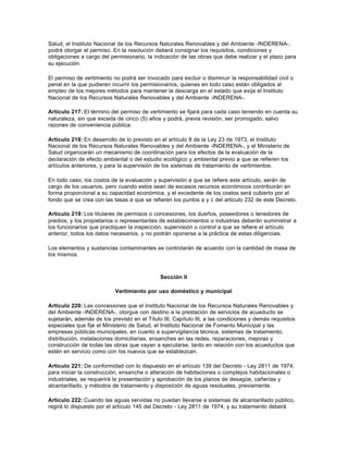 Salud, el Instituto Nacional de los Recursos Naturales Renovables y del Ambiente -INDERENA-,
podrá otorgar el permiso. En la resolución deberá consignar los requisitos, condiciones y
obligaciones a cargo del permisionario, la indicación de las obras que debe realizar y el plazo para
su ejecución.

El permiso de vertimiento no podrá ser invocado para excluir o disminuir la responsabilidad civil o
penal en la que pudieren incurrir los permisionarios, quienes en todo caso están obligados al
empleo de los mejores métodos para mantener la descarga en el estado que exija el Instituto
Nacional de los Recursos Naturales Renovables y del Ambiente -INDERENA-.

Artículo 217: El término del permiso de vertimiento se fijará para cada caso teniendo en cuenta su
naturaleza, sin que exceda de cinco (5) años y podrá, previa revisión, ser prorrogado, salvo
razones de conveniencia pública.

Artículo 218: En desarrollo de lo previsto en el artículo 8 de la Ley 23 de 1973, el Instituto
Nacional de los Recursos Naturales Renovables y del Ambiente -INDERENA-, y el Ministerio de
Salud organizarán un mecanismo de coordinación para los efectos de la evaluación de la
declaración de efecto ambiental o del estudio ecológico y ambiental previo a que se refieren los
artículos anteriores, y para la supervisión de los sistemas de tratamiento de vertimientos.

En todo caso, los costos de la evaluación y supervisión a que se refiere este artículo, serán de
cargo de los usuarios, pero cuando estos sean de escasos recursos económicos contribuirán en
forma proporcional a su capacidad económica, y el excedente de los costos será cubierto por el
fondo que se crea con las tasas a que se refieren los puntos a y c del artículo 232 de este Decreto.

Artículo 219: Los titulares de permisos o concesiones, los dueños, poseedores o tenedores de
predios, y los propietarios o representantes de establecimientos o industrias deberán suministrar a
los funcionarios que practiquen la inspección, supervisión o control a que se refiere el artículo
anterior, todos los datos necesarios, y no podrán oponerse a la práctica de estas diligencias.

Los elementos y sustancias contaminantes se controlarán de acuerdo con la cantidad de masa de
los mismos.



                                              Sección II

                           Vertimiento por uso doméstico y municipal

Artículo 220: Las concesiones que el Instituto Nacional de los Recursos Naturales Renovables y
del Ambiente -INDERENA-, otorgue con destino a la prestación de servicios de acueducto se
sujetarán, además de los previsto en el Título III, Capítulo III, a las condiciones y demás requisitos
especiales que fije el Ministerio de Salud, el Instituto Nacional de Fomento Municipal y las
empresas públicas municipales, en cuanto a supervigilancia técnica, sistemas de tratamiento,
distribución, instalaciones domiciliarias, ensanches en las redes, reparaciones, mejoras y
construcción de todas las obras que vayan a ejecutarse, tanto en relación con los acueductos que
estén en servicio como con los nuevos que se establezcan.

Artículo 221: De conformidad con lo dispuesto en el artículo 139 del Decreto - Ley 2811 de 1974,
para iniciar la construcción, ensanche o alteración de habitaciones o complejos habitacionales o
industriales, se requerirá la presentación y aprobación de los planos de desagüe, cañerías y
alcantarillado, y métodos de tratamiento y disposición de aguas residuales, previamente.

Artículo 222: Cuando las aguas servidas no puedan llevarse a sistemas de alcantarillado público,
regirá lo dispuesto por el artículo 145 del Decreto - Ley 2811 de 1974, y su tratamiento deberá
 