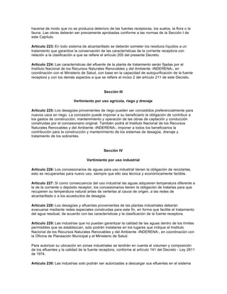 hacerse de modo que no se produzca deterioro de las fuentes receptoras, los suelos, la flora o la
fauna. Las obras deberán ser previamente aprobadas conforme a las normas de la Sección I de
este Capítulo.

Artículo 223: En todo sistema de alcantarillado se deberán someter los residuos líquidos a un
tratamiento que garantice la conservación de las características de la corriente receptora con
relación a la clasificación a que se refiere el artículo 205 del presente Decreto.

Artículo 224: Las características del efluente de la planta de tratamiento serán fijadas por el
Instituto Nacional de los Recursos Naturales Renovables y del Ambiente -INDERENA-, en
coordinación con el Ministerio de Salud, con base en la capacidad de autopurificación de la fuente
receptora y con los demás aspectos a que se refiere el inciso 2 del artículo 211 de este Decreto.



                                            Sección III

                          Vertimiento por uso agrícola, riego y drenaje

Artículo 225: Los desagües provenientes de riego pueden ser concedidos preferencialmente para
nuevos usos en riego. La concesión puede imponer a su beneficiario la obligación de contribuir a
los gastos de construcción, mantenimiento y operación de las obras de captación y conducción
construidas por el concesionario original. También podrá el Instituto Nacional de los Recursos
Naturales Renovables y del Ambiente -INDERENA-, imponer a todos los beneficiarios la
contribución para la construcción y mantenimiento de los sistemas de desagüe, drenaje y
tratamiento de los sobrantes.



                                            Sección IV

                                  Vertimiento por uso industrial

Artículo 226: Los concesionarios de aguas para uso industrial tienen la obligación de reciclarlas,
esto es recuperarlas para nuevo uso, siempre que ello sea técnica y económicamente factible.

Artículo 227: Si como consecuencia del uso industrial las aguas adquieren temperatura diferente a
la de la corriente o depósito receptor, los concesionarios tienen la obligación de tratarlas para que
recuperen su temperatura natural antes de verterlas al cauce de origen, a las redes de
alcantarillado o a los acueductos de desagüe.

Artículo 228: Los desagües y efluentes provenientes de las plantas industriales deberán
evacuarse mediante redes especiales construidas para este fin, en forma que facilite el tratamiento
del agua residual, de acuerdo con las características y la clasificación de la fuente receptora.

Artículo 229: Las industrias que no puedan garantizar la calidad de las aguas dentro de los límites
permisibles que se establezcan, solo podrán instalarse en los lugares que indique el Instituto
Nacional de los Recursos Naturales Renovables y del Ambiente -INDERENA-, en coordinación con
la Oficina de Planeación Municipal y el Ministerio de Salud.

Para autorizar su ubicación en zonas industriales se tendrán en cuenta el volumen y composición
de los efluentes y la calidad de la fuente receptora, conforme al artículo 141 del Decreto - Ley 2811
de 1974.

Artículo 230: Las industrias solo podrán ser autorizadas a descargar sus efluentes en el sistema
 