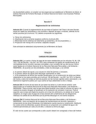 de alcantarillado público, si cumplen con las exigencias que establezcan el Ministerio de Salud, el
Instituto Nacional de Fomento Municipal, el Instituto Nacional de Salud o las Empresas Públicas
Municipales.



                                             Sección V

                                 Reglamentación de vertimientos

Artículo 231: Cuando la reglamentación de que trata el Capítulo I del Título V de este Decreto,
tenga por objeto los vertimientos a una corriente o depósito de agua, el estudio, además de los
temas previstos por el artículo 110, deberá comprender los siguientes:

a. Censo de vertimientos;
b. Clasificación de la corriente receptora conforme al artículo 205;
c. Efectividad de los sistemas de tratamiento ya existentes y de los proyectados, y
d. Proyección del manejo de la corriente o depósito receptor.

Esta actividad se adelantará conjuntamente con el Ministerio de Salud.



                                             TITULO X

                                     CARGAS PECUNIARIAS

Artículo 232: La cuantía y forma de pago de las tasas establecidas por los artículos 18, 46, 128,
152 y 159 del Decreto - Ley 2811 de 1974, para compensar los gastos de mantenimiento de la
renovabilidad de los recursos naturales renovables, y por concepto del uso del recurso hídrico
serán fijadas por el Instituto Nacional de los Recursos Naturales Renovables y del Ambiente -
INDERENA-, de acuerdo con las actividades y clase de descargas, y se cobrará:

a. A quienes utilicen las aguas y sus cauces en virtud de permiso o concesión;
b. A quienes utilicen las aguas para descargar vertimientos en ellas;
c. A los propietarios de tierras que resulten beneficiados con la construcción de obras que deban
adelantarse en los casos previstos por el artículo 128 del Decreto - Ley 2811 de 1974. La fijación
del monto y cobro de la tasa se hará de acuerdo con las normas vigentes sobre valorización, y se
destinará al organismo público por cuya cuenta se haya adelantado la obra o trabajo.

Artículo 233: El monto de las tasas de que tratan las letras a y b del artículo anterior, será
determinado por el Instituto Nacional de los Recursos Naturales Renovables y del Ambiente -
INDERENA-. Para el primer caso la tasa será fijada tomando como base el volumen de agua o de
material de arrastre otorgado al beneficiario en la resolución de concesión o permiso. Para el
segundo caso la tasa será fijada de acuerdo con el tipo de vertimiento y la calidad de la fuente
receptora; en ningún caso el pago de la tasa exonera del cumplimiento de las obligaciones
relativas a la calidad de los efluentes que se permita descargar en una fuente receptora.

Artículo 234: El Instituto Nacional de los Recursos Naturales Renovables y del Ambiente -
INDERENA-, hará una tasación de los gastos de mantenimiento de recursos, operación y
conservación de las obras hidráulicas y de tratamiento cuando asuma su construcción, distribuirá
los costos entre los diferentes usuarios del servicio en proporción a la cantidad de agua o de
material aprovechado por cada uno de ellos, e indicará su forma de pago.

El valor de las cuotas que corresponde a cada usuario deberá ser consignado a favor del Instituto
 
