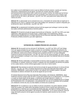 los cuales no se ha delimitado la zona a que se refiere el artículo anterior, cuando por mermas,
desviación o desecamiento de las aguas, ocurridos por causas naturales, quedan
permanentemente al descubierto todo o parte de sus cauces o lechos, los suelos que los forman
no accederán a los predios ribereños sino que se tendrán como parte de la zona o franja a que
alude el artículo 83, letra d, del Decreto - Ley 2811 de 1974, que podrá tener hasta treinta (30)
metros de ancho.

Artículo 15: Lo relacionado con la variación de un río, y formación de nuevas islas se regirá por lo
dispuesto en el Título V, Capítulo II del Libro II del Código Civil, teniendo en cuenta lo dispuesto por
el artículo 83, letra d, del Decreto - Ley 2811 de 1974.

Artículo 16: La adjudicación de baldíos excluye la de las aguas que contenga o corran por ellos,
las cuales continúan perteneciendo al dominio público.

Artículo 17: El dominio privado de aguas reconocido por el Decreto - Ley 2811 de 1974 y por este
reglamento, debe ejercerse en función social, y estará sujeto a las limitaciones y demás
disposiciones establecidas por el Código Nacional de los Recursos Naturales Renovables y de
Protección al Medio Ambiente y por este reglamento.



                                            CAPITULO III

                      EXTINCION DEL DOMINIO PRIVADO DE LAS AGUAS

Artículo 18: De acuerdo con los artículos 81 del Decreto - Ley 2811 de 1974 y 677 del Código
Civil, son aguas privadas las que nacen y mueren en una heredad, brotando naturalmente a la
superficie dentro de la heredad y evaporándose por completo o desapareciendo bajo la superficie
por infiltración, dentro de la misma y siempre que su dominio privado no se haya extinguido
conforme al artículo 82 del Decreto - Ley 2811 de 1974. No son aguas privadas, por tanto, las que
salen de la heredad o confluyen a otro curso o depósito que sale o se extiende fuera de la heredad
de nacimiento.

Artículo 19: Siendo inalienable e imprescriptible el dominio sobre las aguas de uso público, estas
no perderán su carácter cuando por compra o cualquier otro acto traslaticio de dominio los predios
en los cuales nacían y morían dichas aguas pasen a ser de un mismo dueño.

Artículo 20: Para declarar la extinción del dominio privado de aguas prevista por el artículo 82 del
Decreto - Ley 2811 de 1974, el Instituto Nacional de los Recursos Naturales Renovables y del
Ambiente -INDERENA-, podrá actuar de oficio o por petición del ministerio público o de parte
interesada en obtener concesión de uso de las aguas de que se trata.

El Instituto Nacional de los Recursos Naturales Renovables y del Ambiente -INDERENA-, fijará
audiencia inclusive cuando actúe de oficio, la que será pública para oír al peticionario, si lo hubiere,
y a quien se repute dueño de las aguas, y a terceros que tengan derecho o interés. La
convocatoria será notificada al presunto dueño de las aguas en la forma establecida por el Código
de Procedimiento Civil, y al peticionario, y se publicará por una vez en el periódico de la localidad,
con antelación mínima de cinco (5) días hábiles a la fecha de la audiencia.

Artículo 21: En la audiencia a que se refiere el artículo precedente, las partes deberán solicitar
todas las pruebas, las cuales serán decretadas durante la misma cuando sean pertinentes y
practicadas en un término que no excederá de treinta (30) días, que fijará el Instituto Nacional de
los Recursos Naturales Renovables y del Ambiente -INDERENA-, en la misma audiencia. Será de
cargo del dueño presunto de las aguas la prueba de haberlas usado durante los tres (3) años
anteriores.
 