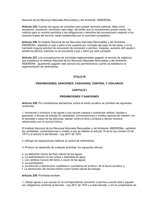 Nacional de los Recursos Naturales Renovables y del Ambiente -INDERENA-.

Artículo 235: Cuando las aguas se concedan para prestar servicios públicos, tales como
recreación, acueducto, suministro para riego, las tarifas que el concesionario pueda cobrar, los
criterios para su revisión periódica y las obligaciones y derechos del concesionario respecto a los
usuarios finales del servicio, serán establecidos por la autoridad competente.

Artículo 236: El Instituto Nacional de los Recursos Naturales Renovables y del Ambiente -
INDERENA-, expedirá un paz y salvo a los usuarios por concepto del pago de las tasas, y no le
tramitará ninguna solicitud de renovación de concesión o permiso, traspaso, aumento del caudal o
asistencia técnica, mientras no se encuentre a paz y salvo por este concepto.

Artículo 237: Los concesionarios de corrientes reglamentadas pagarán el servicio de vigilancia
que establezca el Instituto Nacional de los Recursos Naturales Renovables y del Ambiente -
INDERENA-. Igualmente pagarán este servicio los permisionarios cuando se establezca la
reglamentación de vertimientos.



                                               TITULO XI

            PROHIBICIONES, SANCIONES, CADUCIDAD, CONTROL Y VIGILANCIA

                                              CAPITULO I

                                   PROHIBICIONES Y SANCIONES

Artículo 238: Por considerarse atentatorias contra el medio acuático se prohiben las siguientes
conductas:

1. Incorporar o introducir a las aguas o sus cauces cuerpos o sustancias sólidas, líquidas o
gaseosas, o formas de energía en cantidades, concentraciones o niveles capaces de interferir con
el bienestar o salud de las personas, atentar contra la flora y la fauna y demás recursos
relacionados con el recurso hídrico.

El Instituto Nacional de los Recursos Naturales Renovables y del Ambiente -INDERENA-, señalará
las cantidades, concentraciones o niveles a que se refieren el artículo 18 de la Ley número 23 de
1973 y el artículo 8 del Decreto - Ley 2811 de 1974.

2. Infringir las disposiciones relativas al control de vertimientos.

3. Producir en desarrollo de cualquier actividad, los siguientes efectos:

a. La alteración nociva del flujo natural de las aguas;
b. La sedimentación en los cursos y depósitos de agua;
c. Los cambios nocivos del lecho o cauce de las aguas;
d. La eutroficación;
e. La extinción o disminución cualitativa o cuantitativa de la flora o de la fauna acuática, y
f. La disminución del recurso hídrico como fuente natural de energía.

Artículo 239: Prohíbese también:

1. Utilizar aguas o sus cauces sin la correspondiente concesión o permiso cuando este o aquella
son obligatorios conforme al Decreto - Ley 2811 de 1974 y a este Decreto, o sin el cumplimiento de
 