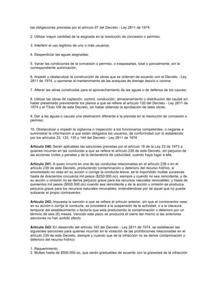 las obligaciones previstas por el artículo 97 del Decreto - Ley 2811 de 1974;

2. Utilizar mayor cantidad de la asignada en la resolución de concesión o permiso;

3. Interferir el uso legítimo de uno o más usuarios;

4. Desperdiciar las aguas asignadas;

5. Variar las condiciones de la concesión o permiso, o traspasarlas, total o parcialmente, sin la
correspondiente autorización;

6. Impedir u obstaculizar la construcción de obras que se ordenen de acuerdo con el Decreto - Ley
2811 de 1974, u oponerse al mantenimiento de las acequias de drenaje desvío o corona;

7. Alterar las obras construidas para el aprovechamiento de las aguas o de defensa de los cauces;

8. Utilizar las obras de captación, control, conducción, almacenamiento o distribución del caudal sin
haber presentado previamente los planos a que se refiere el artículo 120 del Decreto - Ley 2811 de
1974 y el Título VIII de este Decreto, sin haber obtenido la aprobación de tales obras;

9. Dar a las aguas o cauces una destinación diferente a la prevista en la resolución de concesión o
permiso;

10. Obstaculizar o impedir la vigilancia o inspección a los funcionarios competentes, o negarse a
suministrar la información a que están obligados los usuarios, de conformidad con lo establecido
por los artículos 23, 133, 135 y 144 del Decreto - Ley 2811 de 1974.

Artículo 240: Serán aplicables las sanciones previstas por el artículo 18 de la Ley 23 de 1973 a
quienes incurran en las conductas a que se refiere el artículo 238 de este Decreto, sin perjuicio de
las acciones civiles y penales y de la declaratoria de caducidad, cuando haya lugar a ella.

Artículo 241: A quien incurra en una de las conductas relacionadas en el artículo 238 o en el
artículo 239 de este Decreto, produciendo contaminación o deterioro del recurso hídrico, si
amonestado no cesa en su acción o corrige la conducta lesiva, se le impondrán multas sucesivas
hasta de doscientos cincuenta mil pesos ($250.000.oo), siempre y cuando no sea reincidente, y de
su acción u omisión no se derive perjuicio grave para los recursos naturales renovables; y hasta de
quinientos mil pesos ($500.000.oo) cuando sea reincidente y de la acción u omisión se produzca
perjuicio grave para los recursos naturales renovables, entendiéndose por tal aquel que no pueda
subsanar el propio contraventor.

Artículo 242: Impuesta la sanción a que se refiere el artículo anterior, sin que el contraventor cese
en su acción o corrija la conducta, se procederá a la suspensión de la actividad, o a la clausura
temporal del establecimiento o factoría que está produciendo la contaminación o deterioro por un
término de seis (6) meses. Vencido este plazo se producirá el cierre del mismo si las anteriores
sanciones no han surtido efecto.

Artículo 243: En desarrollo del artículo 163 del Decreto - Ley 2811 de 1974, se establecen las
siguientes sanciones para quienes incurran en la violación de las prohibiciones relacionadas en el
artículo 239 de este Decreto, siempre y cuando que de la infracción no se derive contaminación o
deterioro del recurso hídrico:

1. Requerimiento;
2. Multas hasta de $500.000.oo, que serán graduables de acuerdo con la gravedad de la infracción
 