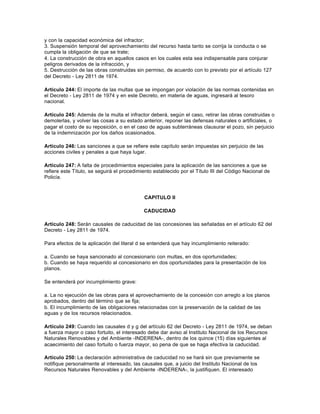 y con la capacidad económica del infractor;
3. Suspensión temporal del aprovechamiento del recurso hasta tanto se corrija la conducta o se
cumpla la obligación de que se trate;
4. La construcción de obra en aquellos casos en los cuales esta sea indispensable para conjurar
peligros derivados de la infracción, y
5. Destrucción de las obras construidas sin permiso, de acuerdo con lo previsto por el artículo 127
del Decreto - Ley 2811 de 1974.

Artículo 244: El importe de las multas que se impongan por violación de las normas contenidas en
el Decreto - Ley 2811 de 1974 y en este Decreto, en materia de aguas, ingresará al tesoro
nacional.

Artículo 245: Además de la multa el infractor deberá, según el caso, retirar las obras construidas o
demolerlas, y volver las cosas a su estado anterior, reponer las defensas naturales o artificiales, o
pagar el costo de su reposición, o en el caso de aguas subterráneas clausurar el pozo, sin perjuicio
de la indemnización por los daños ocasionados.

Artículo 246: Las sanciones a que se refiere este capítulo serán impuestas sin perjuicio de las
acciones civiles y penales a que haya lugar.

Artículo 247: A falta de procedimientos especiales para la aplicación de las sanciones a que se
refiere este Título, se seguirá el procedimiento establecido por el Título III del Código Nacional de
Policía.



                                            CAPITULO II

                                            CADUCIDAD

Artículo 248: Serán causales de caducidad de las concesiones las señaladas en el artículo 62 del
Decreto - Ley 2811 de 1974.

Para efectos de la aplicación del literal d se entenderá que hay incumplimiento reiterado:

a. Cuando se haya sancionado al concesionario con multas, en dos oportunidades;
b. Cuando se haya requerido al concesionario en dos oportunidades para la presentación de los
planos.

Se entenderá por incumplimiento grave:

a. La no ejecución de las obras para el aprovechamiento de la concesión con arreglo a los planos
aprobados, dentro del término que se fija;
b. El incumplimiento de las obligaciones relacionadas con la preservación de la calidad de las
aguas y de los recursos relacionados.

Artículo 249: Cuando las causales d y g del artículo 62 del Decreto - Ley 2811 de 1974, se deban
a fuerza mayor o caso fortuito, el interesado debe dar aviso al Instituto Nacional de los Recursos
Naturales Renovables y del Ambiente -INDERENA-, dentro de los quince (15) días siguientes al
acaecimiento del caso fortuito o fuerza mayor, so pena de que se haga efectiva la caducidad.

Artículo 250: La declaración administrativa de caducidad no se hará sin que previamente se
notifique personalmente al interesado, las causales que, a juicio del Instituto Nacional de los
Recursos Naturales Renovables y del Ambiente -INDERENA-, la justifiquen. El interesado
 