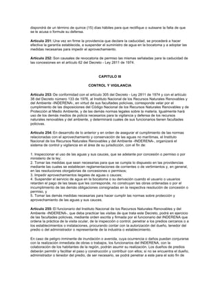 dispondrá de un término de quince (15) días hábiles para que rectifique o subsane la falta de que
se le acusa o formule su defensa.

Artículo 251: Una vez en firme la providencia que declare la caducidad, se procederá a hacer
efectiva la garantía establecida, a suspender el suministro de agua en la bocatoma y a adoptar las
medidas necesarias para impedir el aprovechamiento.

Artículo 252: Son causales de revocatoria de permiso las mismas señaladas para la caducidad de
las concesiones en el artículo 62 del Decreto - Ley 2811 de 1974.



                                            CAPITULO III

                                      CONTROL Y VIGILANCIA

Artículo 253: De conformidad con el artículo 305 del Decreto - Ley 2811 de 1974 y con el artículo
38 del Decreto número 133 de 1976, al Instituto Nacional de los Recursos Naturales Renovables y
del Ambiente -INDERENA-, en virtud de sus facultades policivas, corresponde velar por el
cumplimiento de las disposiciones del Código Nacional de los Recursos Naturales Renovables y de
Protección al Medio Ambiente, y de las demás normas legales sobre la materia. Igualmente hará
uso de los demás medios de policía necesarios para la vigilancia y defensa de los recursos
naturales renovables y del ambiente, y determinará cuales de sus funcionarios tienen facultades
policivas.

Artículo 254: En desarrollo de lo anterior y en orden de asegurar el cumplimiento de las normas
relacionadas con el aprovechamiento y conservación de las aguas no marítimas, el Instituto
Nacional de los Recursos Naturales Renovables y del Ambiente -INDERENA-, organizará el
sistema de control y vigilancia en el área de su jurisdicción, con el fin de:

1. Inspeccionar el uso de las aguas y sus cauces, que se adelante por concesión o permiso o por
ministerio de la ley;
2. Tomar las medidas que sean necesarias para que se cumpla lo dispuesto en las providencias
mediante las cuales se establecen reglamentaciones de corrientes o de vertimientos y, en general,
en las resoluciones otorgatorias de concesiones o permisos;
3. Impedir aprovechamientos ilegales de aguas o cauces;
4. Suspender el servicio de agua en la bocatoma o su derivación cuando el usuario o usuarios
retarden el pago de las tasas que les corresponde, no construyan las obras ordenadas o por el
incumplimiento de las demás obligaciones consignadas en la respectiva resolución de concesión o
permiso, y
5. Tomar las demás medidas necesarias para hacer cumplir las normas sobre protección y
aprovechamiento de las aguas y sus cauces.

Artículo 255: El funcionario del Instituto Nacional de los Recursos Naturales Renovables y del
Ambiente -INDERENA-, que deba practicar las visitas de que trata este Decreto, podrá en ejercicio
de las facultades policivas, mediante orden escrita y firmada por el funcionario del INDERENA que
ordena la práctica de la visita ocular, de la inspección o control, penetrar a los predios cercanos o a
los establecimientos o instalaciones, procurando contar con la autorización del dueño, tenedor del
predio o del administrador o representante de la industria o establecimiento.

En caso de peligro inminente de inundación o avenida, cuya ocurrencia o daños puedan conjurarse
con la realización inmediata de obras o trabajos, los funcionarios del INDERENA, con la
colaboración de los habitantes de la región, podrán asumir su realización. Los dueños de predios
deberán permitir y facilitar el paso y construcción y contribuir con ellos; si no se encuentra el dueño,
administrador o tenedor del predio, de ser necesario, se podrá penetrar a este para el solo fin de
 