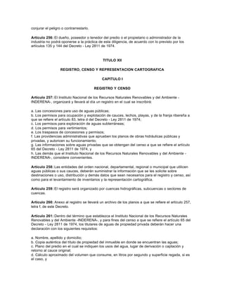 conjurar el peligro o contrarrestarlo.

Artículo 256: El dueño, poseedor o tenedor del predio o el propietario o administrador de la
industria no podrá oponerse a la práctica de esta diligencia, de acuerdo con lo previsto por los
artículos 135 y 144 del Decreto - Ley 2811 de 1974.



                                             TITULO XII

                   REGISTRO, CENSO Y REPRESENTACION CARTOGRAFICA

                                            CAPITULO I

                                         REGISTRO Y CENSO

Artículo 257: El Instituto Nacional de los Recursos Naturales Renovables y del Ambiente -
INDERENA-, organizará y llevará al día un registro en el cual se inscribirá:

a. Las concesiones para uso de aguas públicas;
b. Los permisos para ocupación y explotación de cauces, lechos, playas, y de la franja ribereña a
que se refiere el artículo 83, letra d del Decreto - Ley 2811 de 1974;
c. Los permisos para exploración de aguas subterráneas;
d. Los permisos para vertimientos;
e. Los traspasos de concesiones y permisos;
f. Las providencias administrativas que aprueben los planos de obras hidráulicas públicas y
privadas, y autoricen su funcionamiento;
g. Las informaciones sobre aguas privadas que se obtengan del censo a que se refiere el artículo
65 del Decreto - Ley 2811 de 1974, y
h. Las demás que el Instituto Nacional de los Recursos Naturales Renovables y del Ambiente -
INDERENA-, considere convenientes.

Artículo 258: Las entidades del orden nacional, departamental, regional o municipal que utilicen
aguas públicas o sus cauces, deberán suministrar la información que se les solicite sobre
destinaciones o uso, distribución y demás datos que sean necesarios para el registro y censo, así
como para el levantamiento de inventarios y la representación cartográfica.

Artículo 259: El registro será organizado por cuencas hidrográficas, subcuencas o sectores de
cuencas.

Artículo 260: Anexo al registro se llevará un archivo de los planos a que se refiere el artículo 257,
letra f, de este Decreto.

Artículo 261: Dentro del término que establezca el Instituto Nacional de los Recursos Naturales
Renovables y del Ambiente -INDERENA-, y para fines del censo a que se refiere el artículo 65 del
Decreto - Ley 2811 de 1974, los titulares de aguas de propiedad privada deberán hacer una
declaración con los siguientes requisitos:

a. Nombre, apellido y domicilio;
b. Copia auténtica del título de propiedad del inmueble en donde se encuentran las aguas;
c. Plano del predio en el cual se indiquen los usos del agua, lugar de derivación o captación y
retorno al cauce original;
d. Cálculo aproximado del volumen que consume, en litros por segundo y superficie regada, si es
el caso, y
 