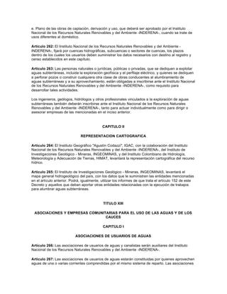 e. Plano de las obras de captación, derivación y uso, que deberá ser aprobado por el Instituto
Nacional de los Recursos Naturales Renovables y del Ambiente -INDERENA-, cuando se trate de
usos diferentes al doméstico.

Artículo 262: El Instituto Nacional de los Recursos Naturales Renovables y del Ambiente -
INDERENA-, fijará por cuencas hidrográficas, subcuencas o sectores de cuencas, los plazos
dentro de los cuales los usuarios deben suministrar los datos necesarios con destino al registro y
censo establecidos en este capítulo.

Artículo 263: Las personas naturales o jurídicas, públicas o privadas, que se dediquen a explotar
aguas subterráneas, incluida la exploración geofísica y el perfilaje eléctrico, y quienes se dediquen
a perforar pozos o construir cualquiera otra clase de obras conducentes al alumbramiento de
aguas subterráneas y a su aprovechamiento, están obligadas a inscribirse ante el Instituto Nacional
de los Recursos Naturales Renovables y del Ambiente -INDERENA-, como requisito para
desarrollar tales actividades.

Los ingenieros, geólogos, hidrólogos y otros profesionales vinculados a la exploración de aguas
subterráneas también deberán inscribirse ante el Instituto Nacional de los Recursos Naturales
Renovables y del Ambiente -INDERENA-, tanto para actuar individualmente como para dirigir o
asesorar empresas de las mencionadas en el inciso anterior.



                                            CAPITULO II

                              REPRESENTACION CARTOGRAFICA

Artículo 264: El Instituto Geográfico "Agustín Codazzi", IGAC, con la colaboración del Instituto
Nacional de los Recursos Naturales Renovables y del Ambiente -INDERENA-, del Instituto de
Investigaciones Geológico - Mineras, INGEOMINAS, y del Instituto Colombiano de Hidrología,
Meteorología y Adecuación de Tierras, HIMAT, levantará la representación cartográfica del recurso
hídrico.

Artículo 265: El Instituto de Investigaciones Geológico - Mineras, INGEOMINAS, levantará el
mapa general hidrogeológico del país, con los datos que le suministren las entidades mencionadas
en el artículo anterior. Podrá, igualmente, utilizar los informes de que trata el artículo 152 de este
Decreto y aquellos que deban aportar otras entidades relacionadas con la ejecución de trabajos
para alumbrar aguas subterráneas.



                                             TITULO XIII

 ASOCIACIONES Y EMPRESAS COMUNITARIAS PARA EL USO DE LAS AGUAS Y DE LOS
                                CAUCES

                                            CAPITULO I

                           ASOCIACIONES DE USUARIOS DE AGUAS

Artículo 266: Las asociaciones de usuarios de aguas y canalistas serán auxiliares del Instituto
Nacional de los Recursos Naturales Renovables y del Ambiente -INDERENA-.

Artículo 267: Las asociaciones de usuarios de aguas estarán constituidas por quienes aprovechen
aguas de una o varias corrientes comprendidas por el mismo sistema de reparto. Las asociaciones
 