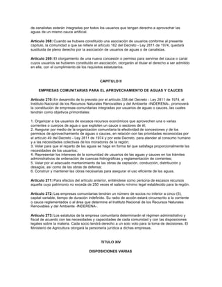 de canalistas estarán integradas por todos los usuarios que tengan derecho a aprovechar las
aguas de un mismo cauce artificial.

Artículo 268: Cuando se hubiere constituido una asociación de usuarios conforme al presente
capítulo, la comunidad a que se refiere el artículo 162 del Decreto - Ley 2811 de 1974, quedará
sustituida de pleno derecho por la asociación de usuarios de aguas o de canalistas.

Artículo 269: El otorgamiento de una nueva concesión o permiso para servirse del cauce o canal
cuyos usuarios se hubieren constituido en asociación, otorgarán al titular el derecho a ser admitido
en ella, con el cumplimiento de los requisitos estatutarios.



                                            CAPITULO II

     EMPRESAS COMUNITARIAS PARA EL APROVECHAMIENTO DE AGUAS Y CAUCES

Artículo 270: En desarrollo de lo previsto por el artículo 338 del Decreto - Ley 2811 de 1974, el
Instituto Nacional de los Recursos Naturales Renovables y del Ambiente -INDERENA-, promoverá
la constitución de empresas comunitarias integradas por usuarios de aguas o cauces, las cuales
tendrán como objetivos primordiales:

1. Organizar a los usuarios de escasos recursos económicos que aprovechen una o varias
corrientes o cuerpos de agua o que exploten un cauce o sectores de él;
2. Asegurar por medio de la organización comunitaria la efectividad de concesiones y de los
permisos de aprovechamiento de aguas o cauces, en relación con las prioridades reconocidas por
el artículo 49 del Decreto - Ley 2811 de 1974 y por este Decreto, para atender al consumo humano
y a las necesidades colectivas de los moradores de la región;
3. Velar para que el reparto de las aguas se haga en forma tal que satisfaga proporcionalmente las
necesidades de los usuarios;
4. Representar los intereses de la comunidad de usuarios de las aguas y cauces en los trámites
administrativos de ordenación de cuencas hidrográficas y reglamentación de corrientes;
5. Velar por el adecuado mantenimiento de las obras de captación, conducción, distribución y
desagüe, así como de las obras de defensa;
6. Construir y mantener las obras necesarias para asegurar el uso eficiente de las aguas.

Artículo 271: Para efectos del artículo anterior, entiéndese como persona de escasos recursos
aquella cuyo patrimonio no exceda de 250 veces el salario mínimo legal establecido para la región.

Artículo 272: Las empresas comunitarias tendrán un número de socios no inferior a cinco (5),
capital variable, tiempo de duración indefinido. Su radio de acción estará circunscrito a la corriente
o cauce reglamentados o al área que determine el Instituto Nacional de los Recursos Naturales
Renovables y del Ambiente -INDERENA-.

Artículo 273: Los estatutos de la empresa comunitaria determinarán el régimen administrativo y
fiscal de acuerdo con las necesidades y capacidades de cada comunidad y con las disposiciones
legales sobre la materia. Cada socio tendrá derecho a un solo voto para la toma de decisiones. El
Ministerio de Agricultura otorgará la personería jurídica a dichas empresas.



                                             TITULO XIV

                                     DISPOSICIONES VARIAS
 
