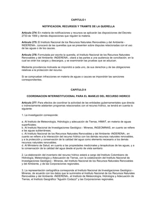 CAPITULO I

                  NOTIFICACION, RECURSOS Y TRAMITE DE LA QUERELLA

Artículo 274: En materia de notificaciones y recursos se aplicarán las disposiciones del Decreto
2733 de 1959 y demás disposiciones que regulen la materia.

Artículo 275: El Instituto Nacional de los Recursos Naturales Renovables y del Ambiente -
INDERENA-, conocerá de las querellas que se presenten sobre disputas relacionadas con el uso
de las aguas o de los cauces.

Artículo 276: Formulada por escrito la querella, el Instituto Nacional de los Recursos Naturales
Renovables y del Ambiente -INDERENA-, citará a las partes a una audiencia de conciliación, en la
cual se oirán los cargos y descargos, y se examinarán las pruebas que se aduzcan.

Mediante providencia motivada se impondrá a cada uno, de sus derechos y de las obligaciones
relativas a la protección del recurso.

Si se comprueban infracciones en materia de aguas o cauces se impondrán las sanciones
correspondientes.



                                           CAPITULO II

    COORDINACION INTERINSTITUCIONAL PARA EL MANEJO DEL RECURSO HIDRICO

Artículo 277: Para efectos de coordinar la actividad de las entidades gubernamentales que directa
o indirectamente adelanten programas relacionados con el recurso hídrico, se tendrá en cuenta lo
siguiente:

1. La investigación corresponde:

a. Al Instituto de Meteorología, Hidrología y adecuación de Tierras, HIMAT, en materia de aguas
superficiales;
b. Al Instituto Nacional de Investigaciones Geológico - Mineras, INGEOMINAS, en cuanto se refiere
a las aguas subterráneas;
c. Al Instituto Nacional de los Recursos Naturales Renovables y del Ambiente -INDERENA-, en
cuanto se refiere a la interacción del recurso hídrico con los demás recursos naturales renovables,
y a la protección y conservación de la calidad del agua como elemento necesario a los demás
recursos naturales renovables;
d. Al Ministerio de Salud, en cuanto a las propiedades medicinales y terapéuticas de las aguas, y a
la conservación de la calidad del agua desde el punto de vista sanitario.

2. La elaboración del inventario del recurso hídrico estará a cargo del Instituto Colombiano de
Hidrología, Meteorología y Adecuación de Tierras, con la colaboración del Instituto Nacional de
Investigaciones Geológico - Mineras, del Instituto Nacional de los Recursos Naturales Renovables
y del Ambiente, y de las Corporaciones regionales.

3. La representación cartográfica corresponde al Instituto Nacional de Investigaciones Geológico -
Mineras, de acuerdo con los datos que le suministre el Instituto Nacional de los Recursos Naturales
Renovables y del Ambiente -INDERENA-, el Instituto de Meteorología, Hidrología y Adecuación de
Tierras, el Instituto Geográfico "Agustín Codazzi" y las Corporaciones regionales.
 