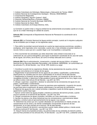 1.   Instituto Colombiano de Hidrología, Meteorología y Adecuación de Tierras, HIMAT.
2.   Instituto Nacional de Investigaciones Geológico - Mineras, INGEOMINAS.
3.   Corporaciones Regionales.
4.   Instituto Geográfico "Agustín Codazzi", IGAC.
5.   Dirección General Marítima y Portuaria, DIMAR.
6.   Instituto Nacional de Fomento Municipal, INSFOPAL.
7.   Instituto Nacional de Salud, INAS.
8.   Instituto Colombiano de Energía Eléctrica, ICEL.

La Comisión no podrá invitar a ninguna entidad de las anteriormente enunciadas cuando en el caso
que se va a tratar intervenga en calidad de usuario.

Artículo 282: Corresponde al Departamento Nacional de Planeación la coordinación de la
Comisión.

Artículo 283: La Comisión Nacional de Aguas emitirá concepto, cuando así lo requiera cualquiera
de las entidades que la integra, en los siguientes casos:

1. Para definir la prioridad nacional teniendo en cuenta las repercusiones económicas, sociales y
ecológicas, tanto regionales como nacionales, cuando dos o más entidades proyecten destinar el
recurso hídrico a usos que son o pueden llegar a ser incompatibles o excluyentes.

2. Para recomendar las actividades que debe desarrollar cada entidad involucrada en la
ordenación de una cuenca hidrográfica; para lograr la planeación coordinada de los usos del suelo,
de las aguas, de la flora y de la fauna, así como el manejo adecuado de la cuenca.

Artículo 284: Para la administración, conservación y manejo del recurso hídrico, el Instituto
Nacional de los Recursos Naturales Renovables y del Ambiente -INDERENA-, en conformidad con
los artículos 37 y 38 del Decreto - Ley 133 de 1976, tendrá a su cargo:

1. Coordinar la acción de los organismos oficiales, de las asociaciones de usuarios y de las
empresas comunitarias en el manejo de las aguas.
2. Reglamentar el aprovechamiento de las aguas de uso público, superficiales y subterráneas,
distribuyendo los caudales para los usos contemplados en el artículo 36 de este Decreto.
3. Reglamentar la ocupación de las playas fluviales y lacustres, con excepción de las de los ríos
navegables limítrofes, y determinar la faja paralela al cauce permanente de los ríos y lagos a que
se refiere la letra d del artículo 83 del Decreto - Ley 2811 de 1974.
4. Otorgar, supervisar, suspender y declarar la caducidad de las concesiones de aguas de uso
público, superficiales o subterráneas.
5. Otorgar, suspender, supervisar y revocar los permisos para explotación, ocupación de cauces,
los permisos para la exploración de aguas subterráneas y los permisos de vertimientos.
6. Reservar las aguas de una o varias corrientes o depósitos o parte de dichas aguas, y declarar el
agotamiento cuando haya lugar.
7. Ejercer control sobre las aguas privadas y declarar la extinción del dominio privado, cuando
ocurra lo previsto en el artículo 82 del Decreto - Ley 2811 de 1974.
8. Otorgar concesiones de aguas minerales y termales con fines medicinales y turísticos.
9. Aprobar los planos y las obras hidráulicas que los concesionarios o permisionarios deban
presentar y construir para el aprovechamiento de las aguas o sus cauces.
10. Determinar las zonas que van a quedar afectadas con servidumbres en interés privado, las
características de las obras y las demás modalidades concernientes al ejercicio de esa
servidumbre, en el caso previsto por el artículo 136 de este Decreto.
11. Imponer limitación de dominio o servidumbre cuando medie utilidad pública o interés social,
conforme al artículo 67 del Decreto - Ley 2811 de 1974.
12. Adquirir bienes de propiedad privada y los patrimoniales de las entidades de derecho público,
para los fines previstos en los artículos 69 y 70 del Decreto - Ley 2811 de 1974, y adelantar ante el
 