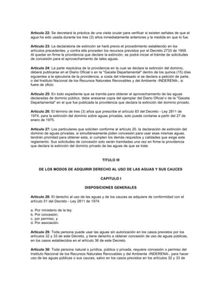 Artículo 22: Se decretará la práctica de una visita ocular para verificar si existen señales de que el
agua ha sido usada durante los tres (3) años inmediatamente anteriores y la medida en que lo fue.

Artículo 23: La declaratoria de extinción se hará previo el procedimiento establecido en los
artículos precedentes, y contra ella proceden los recursos previstos por el Decreto 2733 de 1959.
Al quedar en firme la providencia que declare la extinción, se podrá iniciar el trámite de solicitudes
de concesión para el aprovechamiento de tales aguas.

Artículo 24: La parte resolutiva de la providencia en la cual se declara la extinción del dominio,
deberá publicarse en el Diario Oficial o en la "Gaceta Departamental" dentro de los quince (15) días
siguientes a la ejecutoria de la providencia, a costa del interesado si se declara a petición de parte,
o del Instituto Nacional de los Recursos Naturales Renovables y del Ambiente -INDERENA-, si
fuere de oficio.

Artículo 25: En todo expediente que se tramite para obtener el aprovechamiento de las aguas
declaradas de dominio público, debe anexarse copia del ejemplar del Diario Oficial o de la "Gaceta
Departamental" en el que fue publicada la providencia que declara la extinción del dominio privado.

Artículo 26: El término de tres (3) años que prescribe el artículo 83 del Decreto - Ley 2811 de
1974, para la extinción del dominio sobre aguas privadas, solo puede contarse a partir del 27 de
enero de 1975.

Artículo 27: Los particulares que soliciten conforme al artículo 20, la declaración de extinción del
dominio de aguas privadas, si simultáneamente piden concesión para usar esas mismas aguas,
tendrán prioridad para obtener esta, si cumplen los demás requisitos y calidades que exige este
reglamento. Sus solicitudes de concesión solo serán tramitadas una vez en firme la providencia
que declara la extinción del dominio privado de las aguas de que se trate.



                                              TITULO III

     DE LOS MODOS DE ADQUIRIR DERECHO AL USO DE LAS AGUAS Y SUS CAUCES

                                             CAPITULO I

                                   DISPOSICIONES GENERALES

Artículo 28: El derecho al uso de las aguas y de los cauces se adquiere de conformidad con el
artículo 51 del Decreto - Ley 2811 de 1974:

a. Por ministerio de la ley;
b. Por concesión;
c. por permiso, y
d. Por asociación.

Artículo 29: Toda persona puede usar las aguas sin autorización en los casos previstos por los
artículos 32 y 33 de este Decreto, y tiene derecho a obtener concesión de uso de aguas públicas,
en los casos establecidos en el artículo 36 de este Decreto.

Artículo 30: Toda persona natural o jurídica, pública o privada, requiere concesión o permiso del
Instituto Nacional de los Recursos Naturales Renovables y del Ambiente -INDERENA-, para hacer
uso de las aguas públicas o sus cauces, salvo en los casos previstos en los artículos 32 y 33 de
 