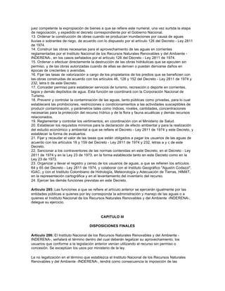 juez competente la expropiación de bienes a que se refiere este numeral, una vez surtida la etapa
de negociación, y expedido el decreto correspondiente por el Gobierno Nacional.
13. Ordenar la construcción de obras cuando se produzcan inundaciones por causa de aguas
lluvias o sobrantes de riego, de acuerdo con lo dispuesto por el artículo 126 del Decreto - Ley 2811
de 1974.
14. Construir las obras necesarias para el aprovechamiento de las aguas en corrientes
reglamentadas por el Instituto Nacional de los Recursos Naturales Renovables y del Ambiente -
INDERENA-, en los casos señalados por el artículo 128 del Decreto - Ley 2811 de 1974.
15. Ordenar o efectuar directamente la destrucción de las obras hidráulicas que se ejecuten sin
permiso, y de las obras autorizadas cuando de ellas se deriven o puedan derivarse daños en
épocas de crecientes o avenidas.
16. Fijar las tasas de valorización a cargo de los propietarios de los predios que se beneficien con
las obras construidas de acuerdo con los artículos 46, 128 y 152 del Decreto - Ley 2811 de 1974 y
232, letra b de este Decreto.
17. Conceder permiso para establecer servicios de turismo, recreación o deporte en corrientes,
lagos y demás depósitos de agua. Esta función se coordinará con la Corporación Nacional de
Turismo.
18. Prevenir y controlar la contaminación de las aguas, tanto públicas como privadas, para lo cual
establecerá las prohibiciones, restricciones o condicionamientos a las actividades susceptibles de
producir contaminación, y parámetros tales como índices, niveles, cantidades, concentraciones
necesarias para la protección del recurso hídrico y de la flora y fauna acuáticas y demás recursos
relacionados.
19. Reglamentar y controlar los vertimientos, en coordinación con el Ministerio de Salud.
20. Establecer los requisitos mínimos para la declaración de efecto ambiental y para la realización
del estudio económico y ambiental a que se refiere el Decreto - Ley 2811 de 1974 y este Decreto, y
establecer la forma de evaluarlos.
21. Fijar y recaudar el valor de las tasas que están obligados a pagar los usuarios de las aguas de
acuerdo con los artículos 18 y 159 del Decreto - Ley 2811 de 1974 y 232, letras a y c de este
Decreto.
22. Sancionar a los contraventores de las normas contenidas en este Decreto, en el Decreto - Ley
2811 de 1974 y en la Ley 23 de 1973, en la forma establecida tanto en este Decreto como en la
Ley 23 de 1973.
23. Organizar y llevar el registro y censo de los usuarios de aguas, a que se refieren los artículos
64 y 65 del Decreto - Ley 2811 de 1974, y colaborar con el Instituto Geográfico "Agustín Codazzi",
IGAC, y con el Instituto Colombiano de Hidrología, Meteorología y Adecuación de Tierras, HIMAT,
en la representación cartográfica y en el levantamiento del inventario del recurso.
24. Ejercer las demás funciones previstas en este Decreto.

Artículo 285: Las funciones a que se refiere el artículo anterior se ejercerán igualmente por las
entidades públicas a quienes por ley corresponda la administración y manejo de las aguas o a
quienes el Instituto Nacional de los Recursos Naturales Renovables y del Ambiente -INDERENA-,
delegue su ejercicio.



                                           CAPITULO III

                                    DISPOSICIONES FINALES

Artículo 286: El Instituto Nacional de los Recursos Naturales Renovables y del Ambiente -
INDERENA-, señalará el término dentro del cual deberán legalizar su aprovechamiento, los
usuarios que conforme a la legislación anterior venían utilizando el recurso sin permiso o
concesión. Se exceptúan los usos por ministerio de la ley.

La no legalización en el término que establezca el Instituto Nacional de los Recursos Naturales
Renovables y del Ambiente -INDERENA-, tendrá como consecuencia la imposición de las
 