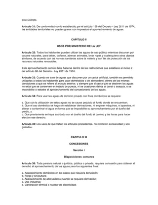 este Decreto.

Artículo 31: De conformidad con lo establecido por el artículo 158 del Decreto - Ley 2811 de 1974,
las entidades territoriales no pueden gravar con impuestos el aprovechamiento de aguas.



                                           CAPITULO II

                               USOS POR MINISTERIO DE LA LEY

Artículo 32: Todos los habitantes pueden utilizar las aguas de uso público mientras discurran por
cauces naturales, para beber, bañarse, abrevar animales, lavar ropas y cualesquiera otros objetos
similares, de acuerdo con las normas sanitarias sobre la materia y con las de protección de los
recursos naturales renovables.

Este aprovechamiento común debe hacerse dentro de las restricciones que establece el inciso 2
del artículo 86 del Decreto - Ley 2811 de 1974.

Artículo 33: Cuando se trate de aguas que discurren por un cauce artificial, también es permitido
utilizarlas a todos los habitantes para usos domésticos o de abrevadero, dentro de las mismas
condiciones a que se refiere el artículo anterior, y siempre que el uso a que se destinen las aguas
no exija que se conserven en estado de pureza, ni se ocasionen daños al canal o acequia, o se
imposibilite o estorbe el aprovechamiento del concesionario de las aguas.

Artículo 34: Para usar las aguas de dominio privado con fines domésticos se requiere:

a. Que con la utilización de estas aguas no se cause perjuicio al fundo donde se encuentran;
b. Que el uso doméstico se haga sin establecer derivaciones, ni emplear máquinas, ni aparatos, ni
alterar o contaminar el agua en forma que se imposibilite su aprovechamiento por el dueño del
predio, y
c. Que previamente se haya acordado con el dueño del fundo el camino y las horas para hacer
efectivo ese derecho.

Artículo 35: Los usos de que tratan los artículos precedentes, no confieren exclusividad y son
gratuitos.



                                           CAPITULO III

                                          CONCESIONES

                                             Sección I

                                     Disposiciones comunes

Artículo 36: Toda persona natural o jurídica, pública o privada, requiere concesión para obtener el
derecho al aprovechamiento de las aguas para los siguientes fines:

a. Abastecimiento doméstico en los casos que requiera derivación;
b. Riego y silvicultura;
c. Abastecimiento de abrevaderos cuando se requiera derivación;
d. Uso industrial;
e. Generación térmica o nuclear de electricidad;
 