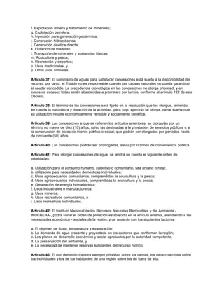 f. Explotación minera y tratamiento de minerales;
g. Explotación petrolera;
h. Inyección para generación geotérmica;
i. Generación hidroeléctrica;
j. Generación cinética directa;
k. Flotación de maderas;
l. Transporte de minerales y sustancias tóxicas;
m. Acuicultura y pesca;
n. Recreación y deportes;
o. Usos medicinales, y
p. Otros usos similares.

Artículo 37: El suministro de aguas para satisfacer concesiones está sujeto a la disponibilidad del
recurso, por tanto, el Estado no es responsable cuando por causas naturales no pueda garantizar
el caudal concedido. La precedencia cronológica en las concesiones no otorga prioridad, y en
casos de escasez todas serán abastecidas a prorrata o por turnos, conforme al artículo 122 de este
Decreto.

Artículo 38: El término de las concesiones será fijado en la resolución que las otorgue, teniendo
en cuenta la naturaleza y duración de la actividad, para cuyo ejercicio se otorga, de tal suerte que
su utilización resulte económicamente rentable y socialmente benéfica.

Artículo 39: Las concesiones a que se refieren los artículos anteriores, se otorgarán por un
término no mayor de diez (10) años, salvo las destinadas a la prestación de servicios públicos o a
la construcción de obras de interés público o social, que podrán ser otorgadas por períodos hasta
de cincuenta (50) años.

Artículo 40: Las concesiones podrán ser prorrogadas, salvo por razones de conveniencia pública.

Artículo 41: Para otorgar concesiones de agua, se tendrá en cuenta el siguiente orden de
prioridades:

a. Utilización para el consumo humano, colectivo o comunitario, sea urbano o rural;
b. utilización para necesidades domésticas individuales;
c. Usos agropecuarios comunitarios, comprendidas la acuicultura y la pesca;
d. Usos agropecuarios individuales, comprendidas la acuicultura y la pesca;
e. Generación de energía hidroeléctrica;
f. Usos industriales o manufactureros;
g. Usos mineros;
h. Usos recreativos comunitarios, e
i. Usos recreativos individuales.

Artículo 42: El Instituto Nacional de los Recursos Naturales Renovables y del Ambiente -
INDERENA-, podrá variar el orden de prelación establecido en el artículo anterior, atendiendo a las
necesidades económico - sociales de la región, y de acuerdo con los siguientes factores:

a. El régimen de lluvia, temperatura y evaporación;
b. La demanda de agua presente y proyectada en los sectores que conforman la región;
c. Los planes de desarrollo económico y social aprobados por la autoridad competente;
d. La preservación del ambiente, y
e. La necesidad de mantener reservas suficientes del recurso hídrico.

Artículo 43: El uso doméstico tendrá siempre prioridad sobre los demás, los usos colectivos sobre
los individuales y los de los habitantes de una región sobre los de fuera de ella.
 