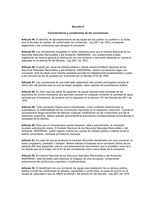Sección II

                       Características y condiciones de las concesiones

Artículo 44: El derecho de aprovechamiento de las aguas de uso público no confiere a su titular
sino la facultad de usarlas, de conformidad con el Decreto - Ley 2811 de 1974, el presente
reglamento y las condiciones que otorguen la concesión.

Artículo 45: Las concesiones otorgadas no serán obstáculo para que el Instituto Nacional de los
Recursos Naturales Renovables y del Ambiente -INDERENA-, con posterioridad a ellas,
reglamente de manera general la distribución de una corriente o derivación teniendo en cuenta lo
dispuesto en el artículo 93 del Decreto - Ley 2811 de 1974.

Artículo 46: Cuando por causa de utilidad pública o interés social el Instituto Nacional de los
Recursos Naturales Renovables y del Ambiente -INDERENA-, estime conveniente negar una
concesión, está facultado para hacerlo mediante providencia debidamente fundamentada y sujeta
a los recursos de ley de acuerdo con lo previsto por el Decreto 2733 de 1959.

Artículo 47: Las concesiones de que trata este reglamento solo podrán prorrogarse durante el
último año del período para el cual se hayan otorgado, salvo razones de conveniencia pública.

Artículo 48: En todo caso las obras de captación de aguas deberán estar provistas de los
elementos de control necesarios que permitan conocer en cualquier momento la cantidad de agua
derivada por la bocatoma, de acuerdo con lo dispuesto en el artículo 121 del Decreto-ley 2811 de
1974.

Artículo 49: Toda concesión implica para el beneficiario, como condición esencial para su
subsistencia, la inalterabilidad de las condiciones impuestas en la respectiva resolución. Cuando el
concesionario tenga necesidad de efectuar cualquier modificación en las condiciones que fija la
resolución respectiva, deberá solicitar previamente la autorización correspondiente comprobando la
necesidad de la reforma.

Artículo 50: Para que el concesionario pueda traspasar, total o parcialmente, la concesión
necesita autorización previa. El Instituto Nacional de los Recursos Naturales Renovables y del
Ambiente -INDERENA-, podrá negarla cuando por causas de utilidad pública o interés social lo
estime conveniente, mediante providencia motivada.

Artículo 51: En caso de que se produzca la tradición del predio beneficiado con una concesión, el
nuevo propietario, poseedor o tenedor, deberá solicitar el traspaso de la concesión dentro de los
sesenta (60) días siguientes, para lo cual presentará los documentos que lo acrediten como tal y
los demás que se le exijan con el fin de ser considerado como nuevo titular de la concesión.

Artículo 52: El Instituto Nacional de los Recursos Naturales Renovables y del Ambiente -
INDERENA-, está facultado para autorizar el traspaso de una concesión, conservando
enteramente las condiciones originales o modificándolas.

Artículo 53: El beneficiario de una concesión de aguas para prestación de un servicio público,
deberá cumplir las condiciones de eficacia, regularidad y continuidad, so pena de incurrir en la
causal de caducidad a que se refiere el ordinal c del artículo 62 del Decreto - Ley 2811 de 1974.
 
