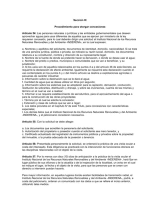 Sección III

                            Procedimiento para otorgar concesiones

Artículo 54: Las personas naturales o jurídicas y las entidades gubernamentales que deseen
aprovechar aguas para usos diferentes de aquellos que se ejercen por ministerio de la ley
requieren concesión, para lo cual deberán dirigir una solicitud al Instituto Nacional de los Recursos
Naturales Renovables y del Ambiente -INDERENA-, en la cual expresen:

a. Nombres y apellidos del solicitante, documentos de identidad, domicilio, nacionalidad. Si se trata
de una persona jurídica, pública o privada, se indicará su razón social, domicilio, los documentos
relativos a su constitución, nombre y dirección de su representante legal;
b. Nombre de la fuente de donde se pretende hacer la derivación, o donde se desea usar el agua;
c. Nombre del predio o predios, municipios o comunidades que se van a beneficiar, y su
jurisdicción;
d. Si los usos son de aquellos relacionados en los puntos d a p del artículo 36 de este Decreto, se
requerirá la declaración de efecto ambiental. Igualmente se requerirá esta declaración cuando el
uso contemplado en los puntos b y c del mismo artículo se destine a explotaciones agrícolas o
pecuarias de carácter industrial;
e. Información sobre la destinación que se le dará al agua;
f. Cantidad de agua que se desea utilizar en litros por segundo;
g. Información sobre los sistemas que se adoptarán para la captación, derivación, conducción,
restitución de sobrantes, distribución y drenaje, y sobre las inversiones, cuantía de las mismas y
término en el cual se van a realizar;
h. Informar si se requiere establecimiento de servidumbre, para el aprovechamiento del agua o
para la construcción de las obras proyectadas;
i. Término por el cual se solicita la concesión;
j. Extensión y clase de cultivos que se van a regar;
k. Los datos previstos en el Capítulo IV de este Título, para concesiones con características
especiales;
l. Los demás datos que el Instituto Nacional de los Recursos Naturales Renovables y del Ambiente
-INDERENA-, y el peticionario consideren necesarios.

Artículo 55: Con la solicitud se debe allegar:

a. Los documentos que acrediten la personería del solicitante;
b. Autorización del propietario o poseedor cuando el solicitante sea mero tenedor, y
c. Certificado actualizado del registrador de instrumentos públicos y privados sobre la propiedad
del inmueble, o la prueba adecuada de la posesión o tenencia.

Artículo 56: Presentada personalmente la solicitud, se ordenará la práctica de una visita ocular a
costa del interesado. Esta diligencia se practicará con la intervención de funcionarios idóneos en
las disciplinas relacionadas con el objeto de la visita.

Artículo 57: Por lo menos con diez (10) días de anticipación a la práctica de la visita ocular el
Instituto Nacional de los Recursos Naturales Renovables y del Ambiente -INDERENA-, hará fijar en
lugar público de sus oficinas y de la alcaldía o de la inspección de la localidad, un aviso en el cual
se indique el lugar, la fecha y el objeto de la visita, para que las personas que se crean con
derecho a intervenir puedan hacerlo.

Para mayor información, en aquellos lugares donde existan facilidades de transmisión radial, el
Instituto Nacional de los Recursos Naturales Renovables y del Ambiente -INDERENA-, podrá, a
costa del peticionario, ordenar un comunicado con los datos a que se refiere el inciso anterior,
utilizando tales medios.
 