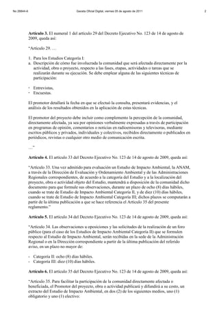 Artículo 3. El numeral 1 del artículo 29 del Decreto Ejecutivo No. 123 de 14 de agosto de
2009, queda así:
“Artículo 29. …
1. Para los Estudios Categoría I:
a. Descripción de cómo fue involucrada la comunidad que será afectada directamente por la
actividad, obra o proyecto, respecto a las fases, etapas, actividades o tareas que se
realizarán durante su ejecución. Se debe emplear alguna de las siguientes técnicas de
participación:
 Entrevistas,
 Encuestas.
El promotor detallará la fecha en que se efectuó la consulta, presentará evidencias, y el
análisis de los resultados obtenidos en la aplicación de estas técnicas.
El promotor del proyecto debe incluir como complemento la percepción de la comunidad,
directamente afectada, ya sea por opiniones verbalmente expresadas a través de participación
en programas de opinión, comentarios o noticias en radioemisoras y televisoras, mediante
escritos públicos y privados, individuales y colectivos, recibidos directamente o publicados en
periódicos, revistas o cualquier otro medio de comunicación escrita.
…”
Artículo 4. El artículo 33 del Decreto Ejecutivo No. 123 de 14 de agosto de 2009, queda así:
“Artículo 33. Una vez admitido para evaluación un Estudio de Impacto Ambiental, la ANAM,
a través de la Dirección de Evaluación y Ordenamiento Ambiental y de las Administraciones
Regionales correspondientes, de acuerdo a la categoría del Estudio y a la localización del
proyecto, obra o actividad objeto del Estudio, mantendrá a disposición de la comunidad dicho
documento para que formule sus observaciones, durante un plazo de ocho (8) días hábiles,
cuando se trate de Estudio de Impacto Ambiental Categoría II, y de diez (10) días hábiles,
cuando se trate de Estudio de Impacto Ambiental Categoría III; dichos plazos se computarán a
partir de la última publicación a que se hace referencia el Artículo 35 del presente
reglamento.”
Artículo 5. El artículo 34 del Decreto Ejecutivo No. 123 de 14 de agosto de 2009, queda así:
“Artículo 34. Las observaciones u oposiciones y las solicitudes de la realización de un foro
público (para el caso de los Estudios de Impacto Ambiental Categoría II) que se formulen
respecto al Estudio de Impacto Ambiental, serán recibidas en la sede de la Administración
Regional o en la Dirección correspondiente a partir de la última publicación del referido
aviso, en un plazo no mayor de:
- Categoría II: ocho (8) días hábiles.
- Categoría III: diez (10) días hábiles.
Artículo 6. El artículo 35 del Decreto Ejecutivo No. 123 de 14 de agosto de 2009, queda así:
“Artículo 35. Para facilitar la participación de la comunidad directamente afectada o
beneficiada, el Promotor del proyecto, obra o actividad publicará y difundirá a su costo, un
extracto del Estudio de Impacto Ambiental, en dos (2) de los siguientes medios, uno (1)
obligatorio y uno (1) electivo:
No 26844-A Gaceta Oficial Digital, viernes 05 de agosto de 2011 2
 