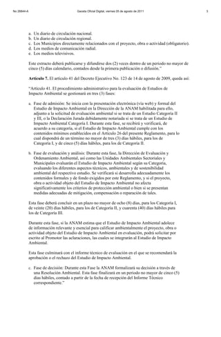 a. Un diario de circulación nacional.
b. Un diario de circulación regional.
c. Los Municipios directamente relacionados con el proyecto, obra o actividad (obligatorio).
d. Los medios de comunicación radial.
e. Los medios televisivos.
Este extracto deberá publicarse y difundirse dos (2) veces dentro de un periodo no mayor de
cinco (5) días calendario, contados desde la primera publicación o difusión.”
Artículo 7. El artículo 41 del Decreto Ejecutivo No. 123 de 14 de agosto de 2009, queda así:
“Artículo 41. El procedimiento administrativo para la evaluación de Estudios de
Impacto Ambiental se gestionará en tres (3) fases:
a. Fase de admisión: Se inicia con la presentación electrónica (vía web) y formal del
Estudio de Impacto Ambiental en la Dirección de la ANAM habilitada para ello,
adjunto a la solicitud de evaluación ambiental si se trata de un Estudio Categoría II
y III, o la Declaración Jurada debidamente notariada si se trata de un Estudio de
Impacto Ambiental Categoría I. Durante esta fase, se recibirá y verificará, de
acuerdo a su categoría, si el Estudio de Impacto Ambiental cumple con los
contenidos mínimos establecidos en el Artículo 26 del presente Reglamento, para lo
cual dispondrá de un término no mayor de tres (3) días hábiles, para los de
Categoría I, y de cinco (5) días hábiles, para los de Categoría II.
b. Fase de evaluación y análisis: Durante esta fase, la Dirección de Evaluación y
Ordenamiento Ambiental, así como las Unidades Ambientales Sectoriales y
Municipales evaluarán el Estudio de Impacto Ambiental según su Categoría,
evaluando los diferentes aspectos técnicos, ambientales y de sostenibilidad
ambiental del respectivo estudio. Se verificará si desarrolla adecuadamente los
contenidos formales y de fondo exigidos por este Reglamento, y si el proyecto,
obra o actividad objeto del Estudio de Impacto Ambiental no afecta
significativamente los criterios de protección ambiental o bien si se presentan
medidas adecuadas de mitigación, compensación o reparación de tales.
Esta fase deberá concluir en un plazo no mayor de ocho (8) días, para los Categoría I,
de veinte (20) días hábiles, para los de Categoría II, y cuarenta (40) días hábiles para
los de Categoría III.
Durante esta fase, si la ANAM estima que el Estudio de Impacto Ambiental adolece
de información relevante y esencial para calificar ambientalmente el proyecto, obra o
actividad objeto del Estudio de Impacto Ambiental en evaluación, podrá solicitar por
escrito al Promotor las aclaraciones, las cuales se integrarán al Estudio de Impacto
Ambiental.
Esta fase culminará con el informe técnico de evaluación en el que se recomendará la
aprobación o el rechazo del Estudio de Impacto Ambiental.
c. Fase de decisión: Durante esta Fase la ANAM formalizará su decisión a través de
una Resolución Ambiental. Esta fase finalizará en un periodo no mayor de cinco (5)
días hábiles, contado a partir de la fecha de recepción del Informe Técnico
correspondiente.”
No 26844-A Gaceta Oficial Digital, viernes 05 de agosto de 2011 3
 