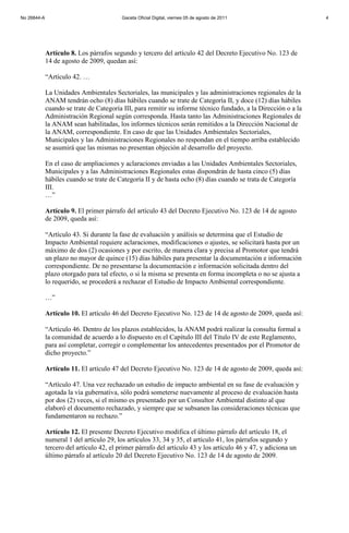 Artículo 8. Los párrafos segundo y tercero del artículo 42 del Decreto Ejecutivo No. 123 de
14 de agosto de 2009, quedan así:
“Artículo 42. …
La Unidades Ambientales Sectoriales, las municipales y las administraciones regionales de la
ANAM tendrán ocho (8) días hábiles cuando se trate de Categoría II, y doce (12) días hábiles
cuando se trate de Categoría III, para remitir su informe técnico fundado, a la Dirección o a la
Administración Regional según corresponda. Hasta tanto las Administraciones Regionales de
la ANAM sean habilitadas, los informes técnicos serán remitidos a la Dirección Nacional de
la ANAM, correspondiente. En caso de que las Unidades Ambientales Sectoriales,
Municipales y las Administraciones Regionales no respondan en el tiempo arriba establecido
se asumirá que las mismas no presentan objeción al desarrollo del proyecto.
En el caso de ampliaciones y aclaraciones enviadas a las Unidades Ambientales Sectoriales,
Municipales y a las Administraciones Regionales estas dispondrán de hasta cinco (5) días
hábiles cuando se trate de Categoría II y de hasta ocho (8) días cuando se trata de Categoría
III.
…”
Artículo 9. El primer párrafo del artículo 43 del Decreto Ejecutivo No. 123 de 14 de agosto
de 2009, queda así:
“Artículo 43. Si durante la fase de evaluación y análisis se determina que el Estudio de
Impacto Ambiental requiere aclaraciones, modificaciones o ajustes, se solicitará hasta por un
máximo de dos (2) ocasiones y por escrito, de manera clara y precisa al Promotor que tendrá
un plazo no mayor de quince (15) días hábiles para presentar la documentación e información
correspondiente. De no presentarse la documentación e información solicitada dentro del
plazo otorgado para tal efecto, o si la misma se presenta en forma incompleta o no se ajusta a
lo requerido, se procederá a rechazar el Estudio de Impacto Ambiental correspondiente.
…”
Artículo 10. El artículo 46 del Decreto Ejecutivo No. 123 de 14 de agosto de 2009, queda así:
“Artículo 46. Dentro de los plazos establecidos, la ANAM podrá realizar la consulta formal a
la comunidad de acuerdo a lo dispuesto en el Capítulo III del Título IV de este Reglamento,
para así completar, corregir o complementar los antecedentes presentados por el Promotor de
dicho proyecto.”
Artículo 11. El artículo 47 del Decreto Ejecutivo No. 123 de 14 de agosto de 2009, queda así:
“Artículo 47. Una vez rechazado un estudio de impacto ambiental en su fase de evaluación y
agotada la vía gubernativa, sólo podrá someterse nuevamente al proceso de evaluación hasta
por dos (2) veces, si el mismo es presentado por un Consultor Ambiental distinto al que
elaboró el documento rechazado, y siempre que se subsanen las consideraciones técnicas que
fundamentaron su rechazo.”
Artículo 12. El presente Decreto Ejecutivo modifica el último párrafo del artículo 18, el
numeral 1 del artículo 29, los artículos 33, 34 y 35, el artículo 41, los párrafos segundo y
tercero del artículo 42, el primer párrafo del artículo 43 y los artículo 46 y 47, y adiciona un
último párrafo al artículo 20 del Decreto Ejecutivo No. 123 de 14 de agosto de 2009.
No 26844-A Gaceta Oficial Digital, viernes 05 de agosto de 2011 4
 