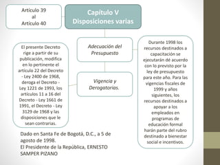 Capítulo V
Disposiciones varias
Artículo 39
al
Artículo 40
Adecuación del
Presupuesto
Vigencia y
Derogatorias.
Durante 1998 los
recursos destinados a
capacitación se
ejecutarán dé acuerdo
con lo previsto por la
ley de presupuesto
para este año. Para las
vigencias fiscales de
1999 y años
siguientes, los
recursos destinados a
apoyar a los
empleados en
programas de
educación formal
harán parte del rubro
destinado a bienestar
social e incentivos.
El presente Decreto
rige a partir de su
publicación, modifica
en lo pertinente el
artículo 22 del Decreto
- Ley 2400 de 1968,
deroga el Decreto -
Ley 1221 de 1993, los
artículos 11 a 16 del
Decreto - Ley 1661 de
1991, el Decreto - Ley
3129 de 1968 y las
disposiciones que le
sean contrarias.
Dado en Santa Fe de Bogotá, D.C., a 5 de
agosto de 1998.
El Presidente de la República, ERNESTO
SAMPER PIZANO
 
