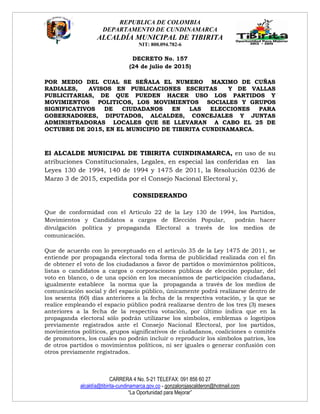 REPUBLICA DE COLOMBIA
DEPARTAMENTO DE CUNDINAMARCA
ALCALDÍA MUNICIPAL DE TIBIRITA
NIT: 800.094.782-6
CARRERA 4 No. 5-21 TELEFAX: 091 856 60 27
alcaldía@tibirita-cundinamarca.gov.co - gonzalorojascalderon@hotmail.com
“La Oportunidad para Mejorar”
DECRETO No. 157
(24 de julio de 2015)
POR MEDIO DEL CUAL SE SEÑALA EL NUMERO MAXIMO DE CUÑAS
RADIALES, AVISOS EN PUBLICACIONES ESCRITAS Y DE VALLAS
PUBLICITARIAS, DE QUE PUEDEN HACER USO LOS PARTIDOS Y
MOVIMIENTOS POLITICOS, LOS MOVIMIENTOS SOCIALES Y GRUPOS
SIGNIFICATIVOS DE CIUDADANOS EN LAS ELECCIONES PARA
GOBERNADORES, DIPUTADOS, ALCALDES, CONCEJALES Y JUNTAS
ADMINISTRADORAS LOCALES QUE SE LLEVARAN A CABO EL 25 DE
OCTUBRE DE 2015, EN EL MUNICIPIO DE TIBIRITA CUNDINAMARCA.
El ALCALDE MUNICIPAL DE TIBIRITA CUINDINAMARCA, en uso de su
atribuciones Constitucionales, Legales, en especial las conferidas en las
Leyes 130 de 1994, 140 de 1994 y 1475 de 2011, la Resolución 0236 de
Marzo 3 de 2015, expedida por el Consejo Nacional Electoral y,
CONSIDERANDO
Que de conformidad con el Articulo 22 de la Ley 130 de 1994, los Partidos,
Movimientos y Candidatos a cargos de Elección Popular, podrán hacer
divulgación política y propaganda Electoral a través de los medios de
comunicación.
Que de acuerdo con lo preceptuado en el artículo 35 de la Ley 1475 de 2011, se
entiende por propaganda electoral toda forma de publicidad realizada con el fin
de obtener el voto de los ciudadanos a favor de partidos o movimientos políticos,
listas o candidatos a cargos o corporaciones públicas de elección popular, del
voto en blanco, o de una opción en los mecanismos de participación ciudadana,
igualmente establece la norma que la propaganda a través de los medios de
comunicación social y del espacio público, únicamente podrá realizarse dentro de
los sesenta (60) días anteriores a la fecha de la respectiva votación, y la que se
realice empleando el espacio público podrá realizarse dentro de los tres (3) meses
anteriores a la fecha de la respectiva votación, por último indica que en la
propaganda electoral sólo podrán utilizarse los símbolos, emblemas o logotipos
previamente registrados ante el Consejo Nacional Electoral, por los partidos,
movimientos políticos, grupos significativos de ciudadanos, coaliciones o comités
de promotores, los cuales no podrán incluir o reproducir los símbolos patrios, los
de otros partidos o movimientos políticos, ni ser iguales o generar confusión con
otros previamente registrados.
 