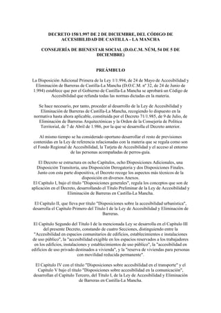 DECRETO 158/1.997 DE 2 DE DICIEMBRE, DEL CÓDIGO DE
ACCESIBILIDAD DE CASTILLA - LA MANCHA
CONSEJERÍA DE BIENESTAR SOCIAL (D.O.C.M. NÚM, 54 DE 5 DE
DICIEMBRE)
PREÁMBULO
La Disposición Adicional Primera de la Ley 1/1.994, de 24 de Mayo de Accesibilidad y
Eliminación de Barreras de Castilla-La Mancha (D.O.C.M. nº 32, de 24 de Junio de
1.994) establece que por el Gobierno de Castilla-La Mancha se aprobará un Código de
Accesibilidad que refunda todas las normas dictadas en la materia.
Se hace necesario, por tanto, proceder al desarrollo de la Ley de Accesibilidad y
Eliminación de Barreras de Castilla-La Mancha, recogiendo lo dispuesto en la
normativa hasta ahora aplicable, constituida por el Decreto 71/1.985, de 9 de Julio, de
Eliminación de Barreras Arquitectónicas y la Orden de la Consejería de Política
Territorial, de 7 de Abril de 1.986, por la que se desarrolla el Decreto anterior.
Al mismo tiempo se ha considerado oportuno desarrollar el resto de previsiones
contenidas en la Ley de referencia relacionadas con la materia que se regula como son
el Fondo Regional de Accesibilidad, la Tarjeta de Accesibilidad y el acceso al entorno
de las personas acompañadas de perros-guía.
El Decreto se estructura en ocho Capítulos, ocho Disposiciones Adicionales, una
Disposición Transitoria, una Disposición Derogatoria y dos Disposiciones Finales.
Junto con esta parte dispositiva, el Decreto recoge los aspectos más técnicos de la
disposición en diversos Anexos.
El Capítulo I, bajo el título "Disposiciones generales", regula los conceptos que son de
aplicación en el Decreto, desarrollando el Título Preliminar de la Ley de Accesibilidad y
Eliminación de Barreras en Castilla-La Mancha.
El Capítulo II, que lleva por título "Disposiciones sobre la accesibilidad urbanística",
desarrolla el Capítulo Primero del Título I de la Ley de Accesibilidad y Eliminación de
Barreras.
El Capítulo Segundo del Título I de la mencionada Ley se desarrolla en el Capítulo III
del presente Decreto, constando de cuatro Secciones, distinguiendo entre la
"Accesibilidad en espacios comunitarios de edificios, establecimientos e instalaciones
de uso público", la "accesibilidad exigible en los espacios reservados a los trabajadores
en los edificios, instalaciones y establecimientos de uso público", la "accesibilidad en
edificios de uso privado destinados a vivienda", y la "reserva de viviendas para personas
con movilidad reducida permanente".
El Capítulo IV con el título "Disposiciones sobre accesibilidad en el transporte" y el
Capítulo V bajo el título "Disposiciones sobre accesibilidad en la comunicación",
desarrollan el Capítulo Tercero, del Título I, de la Ley de Accesibilidad y Eliminación
de Barreras en Castilla-La Mancha.
 
