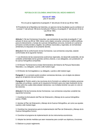 REPÚBLICA DE COLOMBIA, MINISTERIO DEL MEDIO AMBIENTE

                                     Decreto N° 1604,
                                      julio 31 de 2002

       Por el cual se reglamenta el parágrafo 3° del artículo 33 de la Ley 99 de 1993.

El Presidente de la República de Colombia, en ejercicio de las facultades que le confieren el
numeral 11 del artículo 189 de la Constitución Política y el parágrafo 3° del artículo 33 de la
                                     Ley 99 de 1993,

                                         DECRETA:

Artículo 1: De las Comisiones Conjuntas. Las comisiones de que trata el parágrafo 3° del
artículo 33 de la Ley 99 de 1993, tienen como objeto concertar, armonizar y definir políticas,
para el ordenamiento y manejo de cuencas hidrográficas comunes, teniendo en cuenta los
principios constitucionales y legales, las políticas nacionales y regionales, la normatividad
ambiental y lo dispuesto en el presente decreto.

Artículo 2: De la conformación de las Comisiones. Las comisiones conjuntas, estarán
conformadas de la siguiente manera:

1. Los directores de las corporaciones autónomas regionales, de desarrollo sostenible, de las
unidades ambientales de los grandes centros urbanos, o sus delegados, con jurisdicción en
la cuenca hidrográfica compartida.

2. El Director Territorial de la Unidad Administrativa del Sistema de Parques Nacionales
Naturales, o su delegado, cuando a ello hubiere lugar.

3. El Director de Cormagdalena o su delegado, cuando a ello hubiere lugar.

Parágrafo 1: La comisión podrá constituir comisiones técnicas, con el objeto de obtener
apoyo en el ejercicio de sus funciones.

Parágrafo 2: Podrán asistir a las reuniones de la Comisión en calidad de invitados personas
naturales y/o jurídicas, cuando así lo requiera la Comisión para una mejor ilustración de los
temas sobre los cuales deba adoptar decisiones. Los invitados tendrán voz pero no voto en
las sesiones.

Artículo 3: De las funciones de las Comisiones. Las comisiones conjuntas cumplirán las
siguientes funciones:

1. Coordinar la formulación del Plan de Ordenación y Manejo de la cuenca hidrográfica
común, POMC.

2. Aprobar el Plan de Ordenación y Manejo de la Cuenca Hidrográfica, así como sus ajustes
cuando a ello hubiere lugar.

3. Coordinar los mecanismos para la implementación del Plan de Ordenación y Manejo de la
Cuenca Hidrográfica Común.

4. Coordinar el programa de implementación de los instrumentos económicos.

5. Adoptar las demás medidas que sean necesarias para cumplir sus objetivos y funciones.

6. Elaborar su propio reglamento.
 