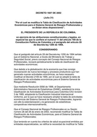 DECRETO 1607 DE 2002
(Julio 31)
"Por el cual se modifica la Tabla de Clasificación de Actividades
Económicas para el Sistema General de Riesgos Profesionales y
se dictan otras disposiciones".
EL PRESIDENTE DE LA REPÚBLICA DE COLOMBIA,
en ejercicio de las atribuciones constitucionales y legales, en
especial las que le confiere el numeral 11 del artículo 189 de la
Constitución Política de Colombia y el parágrafo del artículo 28
de Decreto-ley 1295 de 1994,
CONSIDERANDO:
Que el parágrafo del artículo 28 del Decreto-ley 1295 de 1994 señala
que el Gobierno Nacional, a través del Ministerio de Trabajo y
Seguridad Social, previo concepto del Consejo Nacional de Riesgos
Profesionales, revisará periódicamente la tabla de clasificación de
actividades económicas;
Que debido a la globalización de la economía que trae consigo
incorporación de nueva tecnología y procesos productivos que han
generado nuevas actividades económicas, se hace necesario
modificar el Decreto 2100 de 1995, por el cual se adoptó la tabla de
clasificación de actividades económicas para el Sistema General de
Riesgos Profesionales;
Que mediante Resolución 0056 de 1998, el Departamento
Administrativo Nacional de Estadísticas (DANE), estableció la única
Clasificación de Actividades Económicas para Colombia CIIU revisión
3 de 1989, adoptando la Clasificación Industrial Internacional
Uniforme, por lo que se hace necesario ampliar la tabla de actividades
económicas del Sistema General de Riesgos Profesionales, logrando
con ello la estandarización y la generación de estadísticas
comparativas internacionalmente;
Que el Consejo Nacional de Riesgos Profesionales en su Sesión
número 26 del 28 de enero de 2002, recomendó modificar la Tabla de
Clasificación de Actividades Económicas, para el Sistema General de
Riesgos Profesionales;
Que teniendo en cuenta los criterios de salud ocupacional emitidos por
entidades especializadas, se ratifica la necesidad de modificar la Tabla
 
