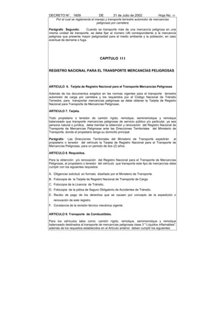 DECRETO N°. 1609                     DE        31 de Julio de 2002              Hoja No. 10
     Por el cual se reglamenta el manejo y transporte terrestre automotor de mercancías
                                   peligrosas por carretera

Parágrafo Segundo:        Cuando se transporte más de una mercancía peligrosa en una
misma unidad de transporte, se debe fijar el número UN correspondiente a la mercancía
peligrosa que presente mayor peligrosidad para el medio ambiente y la población, en caso
eventual de derrame o fuga.




                                     CAPITULO I I I


REGISTRO NACIONAL PARA EL TRANSPORTE MERCANCÍAS PELIGROSAS



ARTICULO 6. Tarjeta de Registro Nacional para el Transporte Mercancías Peligrosas

Además de los documentos exigidos en las normas vigentes para el transporte terrestre
automotor de carga por carretera y los requeridos por el Código Nacional de Tránsito
Terrestre, para transportar mercancías peligrosas se debe obtener la Tarjeta de Registro
Nacional para Transporte de Mercancías Peligrosas.

ARTICULO 7. Tarjeta.

Todo propietario o tenedor de camión rígido, remolque, semirremolque y remolque
balanceado que transporte mercancías peligrosas de servicio público y/o particular, ya sea
persona natural o jurídica, debe tramitar la obtención y renovación del Registro Nacional de
Transporte de Mercancías Peligrosas ante las Direcciones Territoriales del Ministerio de
Transporte, donde el propietario tenga su domicilio principal.

Parágrafo: Las Direcciones Territoriales del Ministerio de Transporte expedirán        al
propietario o tenedor del vehículo la Tarjeta de Registro Nacional para el Transporte de
Mercancías Peligrosas, para un periodo de dos (2) años.

ARTICULO 8. Requisitos.

Para la obtención y/o renovación del Registro Nacional para el Transporte de Mercancías
Peligrosas, el propietario o tenedor del vehículo que transporte este tipo de mercancías debe
cumplir con los siguientes requisitos:

A. Diligenciar solicitud en formato diseñado por el Ministerio de Transporte.
B. Fotocopia de la Tarjeta de Registro Nacional de Transporte de Carga.
C. Fotocopia de la Licencia de Tránsito.
D. Fotocopia de la póliza de Seguro Obligatorio de Accidentes de Tránsito.
E. Recibo de pago de los derechos que se causen por concepto de la expedición o
   renovación de este registro.
F. Constancia de la revisión técnico mecánica vigente.

ARTICULO 9. Transporte de Combustibles.

Para los vehículos tales como: camión rígido, remolque, semirremolque y remolque
balanceado destinados al transporte de mercancías peligrosas clase 3 " Líquidos inflamables",
además de los requisitos establecidos en el Artículo anterior deben cumplir los siguientes:
 