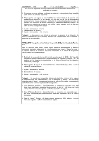 DECRETO N°. 1609                     DE         31 de Julio de 2002               Hoja No. 11
     Por el cual se reglamenta el manejo y transporte terrestre automotor de mercancías
                                   peligrosas por carretera

A. En caso de personas jurídicas, certificado de existencia y representación legal, expedido
   por la cámara de comercio respectiva.

B. Póliza vigente de seguro de responsabilidad civil extracontractual, de acuerdo a lo
   establecido en el Artículo 39 del Decreto 1521 de 1998 "Por el cual se reglamenta el
   almacenamiento, manejo, transporte y distribución de combustibles líquidos derivados del
   petróleo, para estaciones de servicio", expedido por el Ministerio de Minas y Energía o las
   disposiciones que sobre el tema emita esta entidad o quien haga sus veces, la cual debe
   cubrir al menos los siguientes riesgos:

1. Muerte o lesiones a una persona
2. Daños a bienes de terceros
3. Muerte o lesiones a dos o más personas

Parágrafo: Lo dispuesto en este Artículo se entenderá sin perjuicio de la obligación de
acatar lo reglamentado por el Consejo Nacional de Estupefacientes en lo referente a
sustancias de uso controlado.


ARTICULO 10. Transporte de Gas Natural Comprimido GNC y Gas Licuado de Petróleo
GLP.

Para los vehículos tales como: camión rígido, remolque, semirremolque y remolque
balanceado, destinados al transporte de mercancías peligrosas clase 2, " Gases", a granel o
en cilindros, además de acatar los requisitos establecidos en el Artículo 8 del presente
Decreto, deben cumplir los siguientes:


A. Certificado de aprobación técnica del vehículo para transporte de GNC o GLP expedido
   por personal idóneo acreditado por la Superintendencia de Industria y Comercio - SIC-, de
   acuerdo con los lineamientos establecidos en el Sistema Nacional de Normalización,
   certificación y metrología.

B. Póliza vigente de seguro de responsabilidad civil extracontractual que debe cubrir al
   menos los siguientes riesgos:

1. Muerte o lesiones a una persona
2. Daños a bienes de terceros
3. Muerte o lesiones a dos o más personas

Parágrafo: De acuerdo con la capacidad del vehículo, los límites mínimos de los seguros
de responsabilidad civil extracontractual, para el transporte y manejo de mercancías
peligrosas clase 2 "Gases", expresados en unidades de salario mínimo legal mensual vigente
a la fecha de tomar o renovar la póliza serán los siguientes:

1. Clase 2 "Gases", División 2.1 Gases inflamables en cilindros con capacidad hasta 400
   libras, (esto clasificación incluye los cilindros de 20, 30, 40, 80 y 100 libras), mil (1000)
   salarios mínimos mensuales vigentes a la fecha de solicitud del registro.

2. Clase 2 "Gases", División 2.1 Gases inflamables en recipientes con capacidad mayor a
   400 libras, ochocientos (800) salarios mínimos mensuales vigentes a la fecha de solicitud
   del registro.

3. Clase 2 "Gases", División 2.3 Gases tóxicos, seiscientos, (600) salarios            mínimos
   mensuales vigentes a la fecha de solicitud del registro.
 