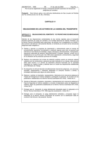 DECRETO N°. 1609                     DE         31 de Julio de 2002               Hoja No. 12
     Por el cual se reglamenta el manejo y transporte terrestre automotor de mercancías
                                   peligrosas por carretera

Parágrafo: Este Artículo aplica a los vehículos distribuidores de Gas Licuado de Petróleo
GLP en cilindros de 20, 30, 40, 80 y 100 libras.




                                       CAPITULO I V



  OBLIGACIONES DE LOS ACTORES DE LA CADENA DEL TRANSPORTE


ARTICULO 11. OBLIGACIONES DEL REMITENTE Y/O PROPIETARIO DE MERCANCIAS
PELIGROSAS.

Además de las disposiciones contempladas en las normas vigentes para el transporte
terrestre automotor de carga por carretera, en el Código Nacional de Tránsito Terrestre y en
la Norma Técnica Colombiana para cada grupo, de acuerdo con lo establecido en el literal F
del numeral 3 del Artículo 4 del presente Decreto, el remitente y/o el dueño de las mercancías
peligrosas están obligados a:

A. Diseñar y ejecutar un programa de capacitación y entrenamiento sobre el manejo de
   procedimientos operativos normalizados y prácticas seguras para todo el personal que
   interviene en las labores de embalaje, cargue, descargue, almacenamiento, manipulación,
   disposición adecuada de residuos, descontaminación y limpieza. Además, cumplir con lo
   establecido en la Ley 55 de julio 2 de 1993 sobre capacitación, entrenamiento y seguridad
   en la utilización de los productos químicos en el trabajo.

B. Realizar una evaluación de la dosis de radiación recibida cuando se manipule material
   radiactivo por los conductores y personal que esté implicado en su manejo, este personal
   debe estar inscrito a un servicio de dosimetría personal licenciado por la autoridad
   reguladora en materia nuclear y además tener en cuenta las disposiciones establecidas
   por el Ministerio de Trabajo.

C. No despachar el vehículo llevando simultáneamente mercancías peligrosas, con personas,
   animales, medicamentos o alimentos destinados al consumo humano o animal, o
   embalajes destinados para alguna de estas labores.

D. Elaborar o solicitar al importador, representante o fabricante de la mercancía peligrosa la
   Tarjeta de Emergencia en idioma castellano y entregarla al conductor, de acuerdo con los
   parámetros establecidos en la Norma Técnica Colombiana NTC 4532, -Anexo No 3-.

E. Solicitar al fabricante, propietario, importador o representante de la mercancía peligrosa la
   Hoja de Seguridad en idioma castellano y enviarla al destinatario antes de despachar el
   material, según los parámetros establecidos en la Norma Técnica Colombiana NTC 4435,
   -Anexo No 2-.

F. Entregar para el transporte, la carga debidamente etiquetada según lo estipulado en la
   Norma Técnica Colombiana NTC 1692 segunda actualización, -Anexo No 1-.

G. Entregar para el transporte, la carga debidamente embalada y envasada según lo
   estipulado en la Norma Técnica Colombiana de acuerdo con la clasificación dada en
   numeral 2 del Artículo 4 del presente Decreto.
 