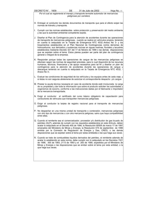 DECRETO N°. 1609                     DE        31 de Julio de 2002               Hoja No. 13
      Por el cual se reglamenta el manejo y transporte terrestre automotor de mercancías
                                    peligrosas por carretera


H. Entregar al conductor los demás documentos de transporte que para el efecto exijan las
   normas de tránsito y transporte.

I.   Cumplir con las normas establecidas sobre protección y preservación del medio ambiente
     y las que la autoridad ambiental competente expida.

J. Diseñar el Plan de Contingencia para la atención de accidentes durante las operaciones
   de transporte de mercancías peligrosas, cuando se realice en vehículos propios, teniendo
   en cuenta lo estipulado en la Tarjeta de Emergencia NTC 4532.-Anexo No 3- y los
   lineamientos establecidos en el Plan Nacional de Contingencias contra derrames de
   hidrocarburos, sus derivados y sustancias nocivas en aguas marinas, fluviales y lacustres
   establecidos mediante Decreto 321 del 17 de febrero de 1999 o las demás disposiciones
   que se expidan sobre el tema. Estos planes pueden ser parte del plan de contingencia
   general o integral de la empresa.

K. Responder porque todas las operaciones de cargue de las mercancías peligrosas se
   efectúen según las normas de seguridad previstas, para lo cual dispondrá de los recursos
   humanos, técnicos, financieros y de apoyo necesarios para tal fin y diseñar un plan de
   contingencia para la atención de accidentes durante las operaciones de cargue y
   descargue teniendo en cuenta lo estipulado en la Tarjeta de Emergencia NTC 4532, -
   Anexo No 3-.

L. Evaluar las condiciones de seguridad de los vehículos y los equipos antes de cada viaje, y
   si éstas no son seguras abstenerse de autorizar el correspondiente despacho y/o cargue.

M. Prestar la ayuda técnica necesaria en caso de accidente donde esté involucrada la carga
   de su propiedad y dar toda la información que sobre el producto soliciten las autoridades y
   organismos de socorro, conforme a las instrucciones dadas por el fabricante o importador
   de la mercancía transportada.

N. Exigir al conductor el certificado del curso básico obligatorio de capacitación para
   conductores de vehículos que transporten mercancías peligrosas.

O. Exigir al conductor la tarjeta de registro nacional para el transporte de mercancías
   peligrosas.

P. No despachar en una misma unidad de transporte o contenedor, mercancías peligrosas
   con otro tipo de mercancías o con otra mercancía peligrosa, salvo que haya compatibilidad
   entre ellas.

Q. Cuando el remitente sea el comercializador, proveedor y/o distribuidor de gas licuado de
   petróleo (GLP), además de cumplir con los requisitos establecidos en este Artículo, deben
   acatar lo estipulado en el Decreto 400 de 1994, la Resolución 80505 de marzo 17 de 1997
   emanados del Ministerio de Minas y Energía, la Resolución 074 de septiembre de 1996
   emitida por la Comisión de Regulación de Energía y Gas, CREG, o las demás
   disposiciones que se expidan sobre el tema por estas entidades o las que haga sus veces.

R. Cuando se trate de combustibles líquidos derivados del petróleo, el remitente además de
   acatar lo establecido en esta norma, debe cumplir con lo estipulado en los Decretos 1521
   de 1998, 300 de 1993, 2113 de 1993 y el 283 de 1990, expedidos por el Ministerio de
   Minas y Energía o las disposiciones que se emitan sobre el tema por esta entidad, o la
   que haga sus veces.
 