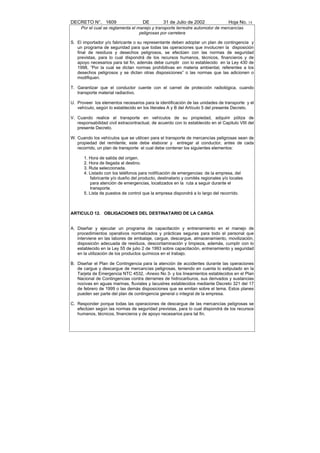 DECRETO N°. 1609                     DE         31 de Julio de 2002               Hoja No. 14
     Por el cual se reglamenta el manejo y transporte terrestre automotor de mercancías
                                   peligrosas por carretera

S. El importador y/o fabricante o su representante deben adoptar un plan de contingencia y
   un programa de seguridad para que todas las operaciones que involucren la disposición
   final de residuos y desechos peligrosos, se efectúen con las normas de seguridad
   previstas, para lo cual dispondrá de los recursos humanos, técnicos, financieros y de
   apoyo necesarios para tal fin, además debe cumplir con lo establecido en la Ley 430 de
   1998, “Por la cual se dictan normas prohibitivas en materia ambiental, referentes a los
   desechos peligrosos y se dictan otras disposiciones” o las normas que las adicionen o
   modifiquen.

T. Garantizar que el conductor cuente con el carnet de protección radiológica, cuando
   transporte material radiactivo.

U. Proveer los elementos necesarios para la identificación de las unidades de transporte y el
   vehículo, según lo establecido en los literales A y B del Artículo 5 del presente Decreto.

V. Cuando realice el transporte en vehículos de su propiedad, adquirir póliza de
   responsabilidad civil extracontractual, de acuerdo con lo establecido en el Capitulo VIII del
   presente Decreto.

W. Cuando los vehículos que se utilicen para el transporte de mercancías peligrosas sean de
   propiedad del remitente, este debe elaborar y entregar al conductor, antes de cada
   recorrido, un plan de transporte el cual debe contener los siguientes elementos:

      1. Hora de salida del origen.
      2. Hora de llegada al destino.
      3. Ruta seleccionada.
      4. Listado con los teléfonos para notificación de emergencias: de la empresa, del
         fabricante y/o dueño del producto, destinatario y comités regionales y/o locales
         para atención de emergencias, localizados en la ruta a seguir durante el
         transporte.
      5. Lista de puestos de control que la empresa dispondrá a lo largo del recorrido.



ARTICULO 12. OBLIGACIONES DEL DESTINATARIO DE LA CARGA


A. Diseñar y ejecutar un programa de capacitación y entrenamiento en el manejo de
   procedimientos operativos normalizados y prácticas seguras para todo el personal que
   interviene en las labores de embalaje, cargue, descargue, almacenamiento, movilización,
   disposición adecuada de residuos, descontaminación y limpieza, además, cumplir con lo
   establecido en la Ley 55 de julio 2 de 1993 sobre capacitación, entrenamiento y seguridad
   en la utilización de los productos químicos en el trabajo.

B. Diseñar el Plan de Contingencia para la atención de accidentes durante las operaciones
   de cargue y descargue de mercancías peligrosas, teniendo en cuenta lo estipulado en la
   Tarjeta de Emergencia NTC 4532, -Anexo No 3- y los lineamientos establecidos en el Plan
   Nacional de Contingencias contra derrames de hidrocarburos, sus derivados y sustancias
   nocivas en aguas marinas, fluviales y lacustres establecidos mediante Decreto 321 del 17
   de febrero de 1999 o las demás disposiciones que se emitan sobre el tema. Estos planes
   pueden ser parte del plan de contingencia general o integral de la empresa.

C. Responder porque todas las operaciones de descargue de las mercancías peligrosas se
   efectúen según las normas de seguridad previstas, para lo cual dispondrá de los recursos
   humanos, técnicos, financieros y de apoyo necesarios para tal fin.
 