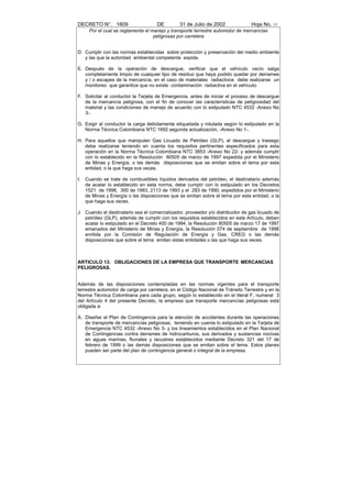 DECRETO N°. 1609                     DE         31 de Julio de 2002              Hoja No. 15
      Por el cual se reglamenta el manejo y transporte terrestre automotor de mercancías
                                    peligrosas por carretera


D. Cumplir con las normas establecidas sobre protección y preservación del medio ambiente
   y las que la autoridad ambiental competente expida.

E. Después de la operación de descargue, verificar que el vehículo vacío salga
   completamente limpio de cualquier tipo de residuo que haya podido quedar por derrames
   y / o escapes de la mercancía, en el caso de materiales radiactivos debe realizarse un
   monitoreo que garantice que no existe contaminación radiactiva en el vehículo.

F. Solicitar al conductor la Tarjeta de Emergencia, antes de iniciar el proceso de descargue
   de la mercancía peligrosa, con el fin de conocer las características de peligrosidad del
   material y las condiciones de manejo de acuerdo con lo estipulado NTC 4532 -Anexo No
   3-.

G. Exigir al conductor la carga debidamente etiquetada y rotulada según lo estipulado en la
   Norma Técnica Colombiana NTC 1692 segunda actualización, -Anexo No 1-.

H. Para aquellos que manipulen Gas Licuado de Petróleo (GLP), el descargue y trasiego
   debe realizarse teniendo en cuenta los requisitos pertinentes especificados para esta
   operación en la Norma Técnica Colombiana NTC 3853 -Anexo No 22- y además cumplir
   con lo establecido en la Resolución 80505 de marzo de 1997 expedida por el Ministerio
   de Minas y Energía, o las demás disposiciones que se emitan sobre el tema por esta
   entidad, o la que haga sus veces.

I.   Cuando se trate de combustibles líquidos derivados del petróleo, el destinatario además
     de acatar lo establecido en esta norma, debe cumplir con lo estipulado en los Decretos
     1521 de 1998, 300 de 1993, 2113 de 1993 y el 283 de 1990, expedidos por el Ministerio
     de Minas y Energía o las disposiciones que se emitan sobre el tema por esta entidad, o la
     que haga sus veces.

J. Cuando el destinatario sea el comercializador, proveedor y/o distribuidor de gas licuado de
   petróleo (GLP), además de cumplir con los requisitos establecidos en este Artículo, deben
   acatar lo estipulado en el Decreto 400 de 1994, la Resolución 80505 de marzo 17 de 1997
   emanados del Ministerio de Minas y Energía, la Resolución 074 de septiembre de 1996
   emitida por la Comisión de Regulación de Energía y Gas, CREG o las demás
   disposiciones que sobre el tema emitan estas entidades o las que haga sus veces.



ARTICULO 13. OBLIGACIONES DE LA EMPRESA QUE TRANSPORTE MERCANCIAS
PELIGROSAS.


Además de las disposiciones contempladas en las normas vigentes para el transporte
terrestre automotor de carga por carretera, en el Código Nacional de Tránsito Terrestre y en la
Norma Técnica Colombiana para cada grupo, según lo establecido en el literal F, numeral 3
del Artículo 4 del presente Decreto, la empresa que transporte mercancías peligrosas está
obligada a:

A. Diseñar el Plan de Contingencia para la atención de accidentes durante las operaciones
   de transporte de mercancías peligrosas, teniendo en cuenta lo estipulado en la Tarjeta de
   Emergencia NTC 4532 -Anexo No 3- y los lineamientos establecidos en el Plan Nacional
   de Contingencias contra derrames de hidrocarburos, sus derivados y sustancias nocivas
   en aguas marinas, fluviales y lacustres establecidos mediante Decreto 321 del 17 de
   febrero de 1999 o las demás disposiciones que se emitan sobre el tema. Estos planes
   pueden ser parte del plan de contingencia general o integral de la empresa.
 