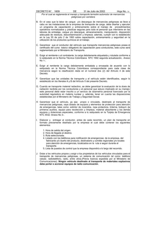 DECRETO N°. 1609                      DE         31 de Julio de 2002               Hoja No. 16
      Por el cual se reglamenta el manejo y transporte terrestre automotor de mercancías
                                    peligrosas por carretera

B. En el caso que la labor de cargue y/o descargue de mercancías peligrosas se lleve a
   cabo en las instalaciones de la empresa de transporte de carga, debe diseñar y ejecutar
   un programa de capacitación y entrenamiento sobre el manejo de procedimientos
   operativos normalizados y prácticas seguras para todo el personal que interviene en las
   labores de embalaje, cargue y/o descargue, almacenamiento, manipulación, disposición
   adecuada de residuos, descontaminación y limpieza; además, cumplir con lo establecido
   en la Ley 55 de julio 2 de 1993 sobre capacitación, entrenamiento y seguridad en la
   utilización de los productos químicos en el trabajo.

C. Garantizar que el conductor del vehículo que transporte mercancías peligrosas posea el
   certificado del curso básico obligatorio de capacitación para conductores, este curso será
   reglamentado por el Ministerio de Transporte.

D. Exigir al remitente o al contratante, la carga debidamente etiquetada y rotulada conforme a
   lo estipulado en la Norma Técnica Colombiana NTC 1692 segunda actualización, -Anexo
   No 1-.

E. Exigir al remitente la carga debidamente embalada y envasada de acuerdo con lo
   estipulado en la Norma Técnica Colombiana correspondiente para cada clase de
   mercancía según la clasificación dada en el numeral dos (2) del Artículo 4 de este
   Decreto.

F. Garantizar que las unidades de transporte y el vehículo estén identificados, según lo
   establecido en los literales A y B del Artículo 5 del presente Decreto.

G. Cuando se transporte material radiactivo, se debe garantizar la evaluación de la dosis de
   radiación recibida por los conductores y el personal que estuvo implicado en su manejo;
   este personal debe estar inscrito a un servicio de dosimetría personal licenciado por la
   autoridad reguladora en materia nuclear y, además, tener en cuenta las disposiciones
   establecidas por el Ministerio de Trabajo y Seguridad Social.

H. Garantizar que el vehículo, ya sea propio o vinculado, destinado al transporte de
   mercancías peligrosas, vaya dotado de equipos y elementos de protección para atención
   de emergencias, tales como: extintor de incendios, ropa protectora, linterna, botiquín de
   primeros auxilios, equipo para recolección y limpieza, material absorbente y los demás
   equipos y dotaciones especiales, conforme a lo estipulado en la Tarjeta de Emergencia
   NTC 4532 -Anexo No 3-.

I.   Elaborar y entregar al conductor, antes de cada recorrido, un plan de transporte en
     formato previamente diseñado por la empresa el cual debe contener los siguientes
     elementos:

        1. Hora de salida del origen.
        2. Hora de llegada al destino.
        3. Ruta seleccionada.
        4. Listado con los teléfonos para notificación de emergencias: de la empresa, del
           fabricante y/o dueño del producto, destinatario y comités regionales y/o locales
           para atención de emergencias, localizados en la ruta a seguir durante el
           transporte.
        5. Lista de puestos de control que la empresa dispondrá a lo largo del recorrido.

J. Dotar a los vehículos propios y exigir a los propietarios de los vehículos vinculados para el
   transporte de mercancías peligrosas, un sistema de comunicación tal como: teléfono
   celular, radioteléfono, radio, entre otros.(Previa licencia expedida por el Ministerio de
   Comunicaciones). Ningún vehículo destinado al transporte de materiales explosivos
   debe portar o accionar equipos de radio comunicación.
 
