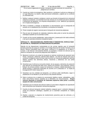 DECRETO N°. 1609                     DE         31 de Julio de 2002               Hoja No. 19
     Por el cual se reglamenta el manejo y transporte terrestre automotor de mercancías
                                   peligrosas por carretera

K. Cuando por motivo de emergencia, falla mecánica o accidente el vehículo se detenga en
   un lugar diferente a su destino, debe permanecer señalizado y vigilado por su conductor
   y/o autoridad local.

L. Notificar cualquier incidente, accidente o avería que durante el transporte de la mercancía
   peligrosa se presente, a la autoridad local más cercana y/o al comité local para la atención
   y prevención de desastres, a la empresa transportadora y a los teléfonos que aparecen
   en la Tarjeta de Emergencia.

M. Pedir al remitente y entregar al destinatario la documentación que le corresponda de
   acuerdo con lo establecido por el remitente y la empresa de transporte.

N. Portar la tarjeta de registro nacional para el transporte de mercancías peligrosas.

O. Para el caso de transporte de materiales radiactivos debe portar el carnet de protección
   radiológica expedido por la autoridad nuclear.

P. Cumplir con las normas establecidas sobre protección y preservación del medio ambiente
   y las que la autoridad ambiental competente expida.

ARTICULO 15. OBLIGACIONES DEL PROPIETARIO O TENEDOR DEL VEHÍCULO QUE
SE DESTINE AL TRANSPORTE DE MERCANCIAS PELIGROSAS.

Además de las disposiciones contempladas en las normas vigentes para el transporte
terrestre automotor de carga por carretera, en el Código Nacional de Tránsito Terrestre y en la
Norma Técnica Colombiana para cada grupo, conforme a lo establecido en el literal F,
numeral 3 del Artículo 4 del presente Decreto, el propietario o tenedor de vehículo que se
destine al transporte de mercancías peligrosas está obligado a:

A. Mantener el vehículo y la unidad de transporte en óptimas condiciones de operación tanto
   físicas, mecánicas y eléctricas, además debe elaborar una lista de chequeo para que el
   conductor la diligencie antes de iniciar cada recorrido con mercancías peligrosas; esta lista
   deberá contener tres elementos (físicos, mecánicos y eléctricos) con sus partes
   componentes.

B. Garantizar que el vehículo se encuentre dotado de los equipos y elementos de protección
   para atención de emergencias tales como: extintor de incendios, ropa protectora, linterna,
   botiquín de primeros auxilios, equipo de recolección y limpieza, material absorbente y los
   demás equipos y dotaciones especiales de acuerdo con lo estipulado en la Tarjeta de
   Emergencia NTC 4532 -Anexo No 3-.

C. Garantizar que las unidades de transporte y el vehículo estén identificados, según lo
   establecido en los literales A y B del Artículo 5 del presente Decreto.

D. Dotar al vehículo de un sistema de comunicación (teléfono celular, radioteléfono, radio,
   entre otros).Previa licencia expedida por el Ministerio de Comunicaciones. Ningún
   vehículo destinado al transporte de materiales explosivos debe portar o accionar
   equipos de radio comunicación.

E. Garantizar que el conductor del vehículo realice el curso básico obligatorio de capacitación
   para conductores que transporten mercancías peligrosas.

F. Cuando el vehículo transporte material radiactivo, asegurar que el conductor obtenga el
   carnet de protección radiológica, expedido por la autoridad competente en materia
   nuclear.

G. Diseñar y ejecutar un programa de mantenimiento preventivo para los vehículos y la
   unidad de transporte.
 