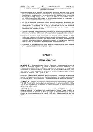 DECRETO N°. 1609                     DE        31 de Julio de 2002              Hoja No. 20
      Por el cual se reglamenta el manejo y transporte terrestre automotor de mercancías
                                    peligrosas por carretera

H. Los propietarios de los vehículos que transporten mercancías peligrosas Clase 2 Gas
   Licuado de Petróleo GLP, deben cumplir además, lo referente a los requisitos del vehículo
   estipulados en la Resolución 074 de septiembre de 1996, expedida por la Comisión de
   Energía y Gas, CREG, lo estipulado en la Resolución 80505 de marzo de 1997 expedido
   por el Ministerio de Minas y Energía, o las demás disposiciones que se emitan sobre el
   tema por estas entidades o las que haga sus veces.

I.   En caso de transportar combustibles líquidos derivados del petróleo, el propietario del
     vehículo, además de acatar lo establecido en esta norma, debe cumplir con lo estipulado
     en los Decretos 1521 de 1998, 300 de 1993, 2113 de 1993 y el 283 de 1990, expedidos
     por el Ministerio de Minas y Energía o las disposiciones que se emitan sobre el tema por
     ésta entidad, o la que haga sus veces.

J. Solicitar o renovar el Registro Nacional de Transporte de Mercancías Peligrosas, ante las
   Direcciones Territoriales del Ministerio de Transporte donde tenga su domicilio principal.

K. Cuando en un vehículo propio se transporte o se manipule material radiactivo, se debe
   realizar una evaluación de la dosis de radiación recibida por los conductores y personal
   que esté implicado en su manejo, este personal debe estar inscrito a un servicio de
   dosimetría personal licenciado por la autoridad reguladora en materia nuclear y además
   tener en cuenta las disposiciones establecidas por el Ministerio de Trabajo.

L. Cumplir con las normas establecidas sobre protección y preservación del medio ambiente
   y las que la autoridad ambiental competente expida.




                                       CAPITULO V


                                SISTEMA DE CONTROL


ARTICULO 16. La Superintendencia de Puertos y Transporte – Supertransporte- ejercerá la
función de inspección, vigilancia       y control en materia de tránsito, transporte y su
infraestructura de acuerdo con lo estipulado en el Decreto 101 de 2000, con las excepciones
contempladas en el numeral 2 Artículo 3 del Decreto 2741 de 2001. La Policía Nacional y las
Autoridades de Tránsito colaboraran en las funciones de control y vigilancia que le han sido
asignadas por el articulo 8 de la Ley 105 de 1993.

Parágrafo: Para las demás actividades que no corresponden a transporte, se seguirá de
acuerdo con los procedimientos que para el efecto establezcan las entidades que dentro de
sus funciones tienen el control, inspección y vigilancia del manejo de mercancías peligrosas.

ARTICULO 17. El manejo de mercancías y objetos explosivos correspondiente a la Clase 1
NTC 3966 -Anexo No 13- obedecerá además a lo estipulado en los Decretos 2535 de 1993 y
1809 de 1994 expedidos por el Ministerio de Defensa Nacional o las demás disposiciones
que se emitan sobre el tema.

ARTICULO 18. El manejo de gases correspondiente a la Clase 2 NTC 2880 -Anexo No 14-
obedecerá además a la legislación que sobre el particular expida o haya expedido la
autoridad ambiental, el Ministerio de Minas y Energía, la Superintendencia de Servicios
Públicos, la Comisión de Regulación de Energía y Gas, CREG, o las entidades que haga sus
veces.
 