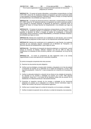 DECRETO N°. 1609                     DE         31 de Julio de 2002               Hoja No. 21
     Por el cual se reglamenta el manejo y transporte terrestre automotor de mercancías
                                   peligrosas por carretera


ARTICULO 19. El manejo de líquidos inflamables y combustibles correspondiente a la Clase
3 NTC 2801 -Anexo No 15- obedecerá además a la legislación que sobre el particular expida
o haya expedido la autoridad ambiental, el Ministerio de Minas y Energía, el Consejo Nacional
de Estupefacientes o las entidades que haga sus veces.

ARTICULO 20. El manejo de mercancías tóxicas e infecciosas, correspondiente a la Clase 6
NTC 3969 -Anexo No 18- obedecerá además a la legislación que sobre el particular expida o
haya expedido la autoridad ambiental, el Ministerio de Agricultura y Desarrollo Rural, el
Ministerio de Salud, el Consejo Nacional de Estupefacientes o las entidades que haga sus
veces.

ARTICULO 21. El manejo de mercancías radiactivas correspondiente a la Clase 7 NTC 3970
- Anexo No 19- obedecerá además a la legislación que sobre el particular expida o haya
expedido el Ministerio de Minas y Energía, el Instituto de Investigación e Información
Geocientifica, Minero-ambiental y nuclear INGEOMINAS y el Ministerio del Medio Ambiente o
las entidades que haga sus veces.

ARTICULO 22. Además del cumplimiento de lo establecido en este Decreto, para el manejo
de las mercancías peligrosas se debe cumplir con las disposiciones ambientales vigentes.

ARTICULO 23. Además del cumplimiento de lo establecido en este Decreto, las sustancias
químicas de uso restringido seguirán controladas por el Ministerio de Transporte y la
Dirección Nacional de Estupefacientes o quien haga sus veces.

ARTICULO 24. Para efectos de transporte de desechos peligrosos y su eliminación, cuando
aplique el Convenio de Basilea, ratificado mediante Ley 253 de 1996 se debe dar
cumplimiento a lo ordenado en dicho convenio y además con lo establecido en la Ley 430 de
1998.

ARTICULO 25.        El control al cumplimiento de este reglamento como a las normas
reglamentarias al mismo será ejercido por la autoridad competente.


El control al transporte comprende entre otras acciones:

A. Examinar los documentos de porte obligatorio:

B. Verificar que los embalajes y envases estén rotulados y etiquetados con el tipo de material
   a transportar de acuerdo con lo estipulado en la Tarjeta de Emergencia y la NTC 1692
   segunda actualización, -Anexo No 1- y que corresponda con lo descrito en el manifiesto de
   carga.

C. Verificar la adecuada instalación y ubicación de los rótulos en las unidades de transporte y
   las etiquetas en los envases y embalajes de acuerdo con la NTC 1692 segunda
   actualización -Anexo No 1- y el número de las Naciones Unidas (UN) de acuerdo con lo
   establecido en el literal B del Artículo 5 del presente Decreto.

D. Comprobar el respectivo marcado de los envases y embalajes de las mercancías
   peligrosas de acuerdo con lo estipulado en la Norma Técnica Colombiana según la
   relación del numeral 2 del Artículo 4 del presente reglamento.

E. Verificar que no existan fugas en la unidad de transporte y en los envases y embalajes.

F. Verificar el estado de operación de los vehículos, la unidad de transporte y los accesorios.
 