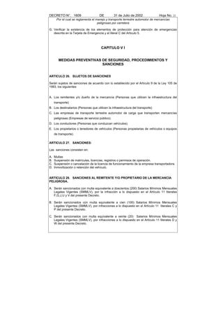 DECRETO N°. 1609                      DE          31 de Julio de 2002            Hoja No. 22
      Por el cual se reglamenta el manejo y transporte terrestre automotor de mercancías
                                    peligrosas por carretera

G. Verificar la existencia de los elementos de protección para atención de emergencias
   descrita en la Tarjeta de Emergencia y el literal C del Articulo 5.



                                       CAPITULO V I


        MEDIDAS PREVENTIVAS DE SEGURIDAD, PROCEDIMIENTOS Y
                            SANCIONES


ARTICULO 26. SUJETOS DE SANCIONES

Serán sujetos de sanciones de acuerdo con lo establecido por el Artículo 9 de la Ley 105 de
1993, los siguientes:


A. Los remitentes y/o dueño de la mercancía (Personas que utilicen la infraestructura del
     transporte)
B. Los destinatarios (Personas que utilicen la infraestructura del transporte)
C. Las empresas de transporte terrestre automotor de carga que transporten mercancías
     peligrosas (Empresas de servicio público).
D. Los conductores (Personas que conduzcan vehículos).
E. Los propietarios o tenedores de vehículos (Personas propietarias de vehículos o equipos
     de transporte).

ARTICULO 27. SANCIONES:

Las sanciones consisten en:

A.   Multas
B.   Suspensión de matrículas, licencias, registros o permisos de operación.
C.   Suspensión o cancelación de la licencia de funcionamiento de la empresa transportadora.
D.   Inmovilización o retención del vehículo.


ARTICULO 28. SANCIONES AL REMITENTE Y/O PROPIETARIO DE LA MERCANCIA
PELIGROSA.

A. Serán sancionados con multa equivalente a doscientos (200) Salarios Mínimos Mensuales
   Legales Vigentes (SMMLV), por la infracción a lo dispuesto en el Artículo 11 literales
   F,G,J,U y V del presente Decreto.

B. Serán sancionados con multa equivalente a cien (100) Salarios Mínimos Mensuales
   Legales Vigentes (SMMLV), por infracciones a lo dispuesto en el Artículo 11 literales C y
   P del presente Decreto.

C. Serán sancionados con multa equivalente a veinte (20) Salarios Mínimos Mensuales
   Legales Vigentes (SMMLV), por infracciones a lo dispuesto en el Artículo 11 literales D y
   W del presente Decreto.
 