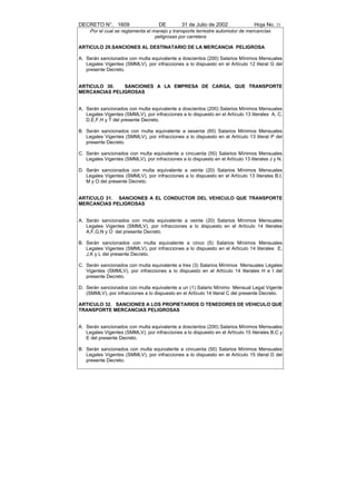 DECRETO N°. 1609                     DE         31 de Julio de 2002              Hoja No. 23
     Por el cual se reglamenta el manejo y transporte terrestre automotor de mercancías
                                   peligrosas por carretera

ARTICULO 29.SANCIONES AL DESTINATARIO DE LA MERCANCIA PELIGROSA

A. Serán sancionados con multa equivalente a doscientos (200) Salarios Mínimos Mensuales
   Legales Vigentes (SMMLV), por infracciones a lo dispuesto en el Artículo 12 literal G del
   presente Decreto.


ARTICULO 30.   SANCIONES A LA EMPRESA DE CARGA, QUE TRANSPORTE
MERCANCIAS PELIGROSAS


A. Serán sancionados con multa equivalente a doscientos (200) Salarios Mínimos Mensuales
   Legales Vigentes (SMMLV), por infracciones a lo dispuesto en el Artículo 13 literales A, C,
   D,E,F,H y T del presente Decreto.

B. Serán sancionados con multa equivalente a sesenta (60) Salarios Mínimos Mensuales
   Legales Vigentes (SMMLV), por infracciones a lo dispuesto en el Artículo 13 literal P del
   presente Decreto.

C. Serán sancionados con multa equivalente a cincuenta (50) Salarios Mínimos Mensuales
   Legales Vigentes (SMMLV), por infracciones a lo dispuesto en el Artículo 13 literales J y N.

D. Serán sancionados con multa equivalente a veinte (20) Salarios Mínimos Mensuales
   Legales Vigentes (SMMLV), por infracciones a lo dispuesto en el Artículo 13 literales B,I,
   M y O del presente Decreto.


ARTICULO 31. SANCIONES A EL CONDUCTOR DEL VEHICULO QUE TRANSPORTE
MERCANCIAS PELIGROSAS


A. Serán sancionados con multa equivalente a veinte (20) Salarios Mínimos Mensuales
   Legales Vigentes (SMMLV), por infracciones a lo dispuesto en el Artículo 14 literales
   A,F,G,N y O del presente Decreto.

B. Serán sancionados con multa equivalente a cinco (5) Salarios Mínimos Mensuales
   Legales Vigentes (SMMLV), por infracciones a lo dispuesto en el Artículo 14 literales E,
   J,K y L del presente Decreto.

C. Serán sancionados con multa equivalente a tres (3) Salarios Mínimos Mensuales Legales
   Vigentes (SMMLV), por infracciones a lo dispuesto en el Artículo 14 literales H e I del
   presente Decreto.

D. Serán sancionados con multa equivalente a un (1) Salario Mínimo Mensual Legal Vigente
   (SMMLV), por infracciones a lo dispuesto en el Artículo 14 literal C del presente Decreto.

ARTICULO 32. SANCIONES A LOS PROPIETARIOS O TENEDORES DE VEHICULO QUE
TRANSPORTE MERCANCIAS PELIGROSAS


A. Serán sancionados con multa equivalente a doscientos (200) Salarios Mínimos Mensuales
   Legales Vigentes (SMMLV), por infracciones a lo dispuesto en el Artículo 15 literales B,C y
   E del presente Decreto.

B. Serán sancionados con multa equivalente a cincuenta (50) Salarios Mínimos Mensuales
   Legales Vigentes (SMMLV), por infracciones a lo dispuesto en el Artículo 15 literal D del
   presente Decreto.
 