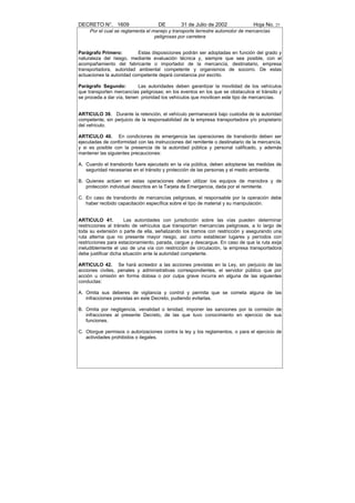 DECRETO N°. 1609                    DE         31 de Julio de 2002              Hoja No. 25
     Por el cual se reglamenta el manejo y transporte terrestre automotor de mercancías
                                   peligrosas por carretera


Parágrafo Primero:         Estas disposiciones podrán ser adoptadas en función del grado y
naturaleza del riesgo, mediante evaluación técnica y, siempre que sea posible, con el
acompañamiento del fabricante o importador de la mercancía, destinatario, empresa
transportadora, autoridad ambiental competente y organismos de socorro. De estas
actuaciones la autoridad competente dejará constancia por escrito.

Parágrafo Segundo:          Las autoridades deben garantizar la movilidad de los vehículos
que transporten mercancías peligrosas; en los eventos en los que se obstaculice el tránsito y
se proceda a dar vía, tienen prioridad los vehículos que movilicen este tipo de mercancías.


ARTICULO 39. Durante la retención, el vehículo permanecerá bajo custodia de la autoridad
competente, sin perjuicio de la responsabilidad de la empresa transportadora y/o propietario
del vehículo.

ARTICULO 40. En condiciones de emergencia las operaciones de transbordo deben ser
ejecutadas de conformidad con las instrucciones del remitente o destinatario de la mercancía,
y si es posible con la presencia de la autoridad pública y personal calificado, y además
mantener las siguientes precauciones:

A. Cuando el transbordo fuere ejecutado en la vía pública, deben adoptarse las medidas de
   seguridad necesarias en el tránsito y protección de las personas y el medio ambiente.

B. Quienes actúen en estas operaciones deben utilizar los equipos de maniobra y de
   protección individual descritos en la Tarjeta de Emergencia, dada por el remitente.

C. En caso de transbordo de mercancías peligrosas, el responsable por la operación debe
   haber recibido capacitación específica sobre el tipo de material y su manipulación.


ARTICULO 41.          Las autoridades con jurisdicción sobre las vías pueden determinar
restricciones al tránsito de vehículos que transportan mercancías peligrosas, a lo largo de
toda su extensión o parte de ella, señalizando los tramos con restricción y asegurando una
ruta alterna que no presente mayor riesgo, así como establecer lugares y períodos con
restricciones para estacionamiento, parada, cargue y descargue. En caso de que la ruta exija
ineludiblemente el uso de una vía con restricción de circulación, la empresa transportadora
debe justificar dicha situación ante la autoridad competente.

ARTICULO 42. Se hará acreedor a las acciones previstas en la Ley, sin perjuicio de las
acciones civiles, penales y administrativas correspondientes, el servidor público que por
acción u omisión en forma dolosa o por culpa grave incurra en alguna de las siguientes
conductas:

A. Omita sus deberes de vigilancia y control y permita que se cometa alguna de las
   infracciones previstas en este Decreto, pudiendo evitarlas.

B. Omita por negligencia, venalidad o lenidad, imponer las sanciones por la comisión de
   infracciones al presente Decreto, de las que tuvo conocimiento en ejercicio de sus
   funciones.

C. Otorgue permisos o autorizaciones contra la ley y los reglamentos, o para el ejercicio de
   actividades prohibidos o ilegales.
 