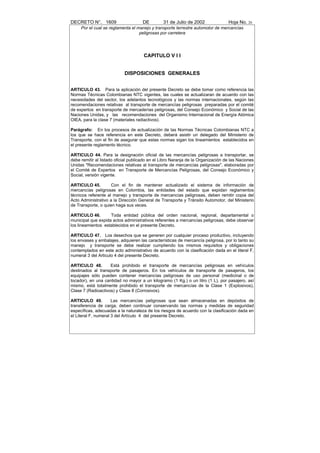 DECRETO N°. 1609                     DE         31 de Julio de 2002               Hoja No. 26
     Por el cual se reglamenta el manejo y transporte terrestre automotor de mercancías
                                   peligrosas por carretera




                                      CAPITULO V I I


                            DISPOSICIONES GENERALES


ARTICULO 43. Para la aplicación del presente Decreto se debe tomar como referencia las
Normas Técnicas Colombianas NTC vigentes, las cuales se actualizaran de acuerdo con las
necesidades del sector, los adelantos tecnológicos y las normas internacionales, según las
recomendaciones relativas al transporte de mercancías peligrosas preparadas por el comité
de expertos en transporte de mercaderías peligrosas, del Consejo Económico y Social de las
Naciones Unidas, y las recomendaciones del Organismo Internacional de Energía Atómica
OIEA, para la clase 7 (materiales radiactivos).

Parágrafo: En los procesos de actualización de las Normas Técnicas Colombianas NTC a
los que se hace referencia en este Decreto, deberá asistir un delegado del Ministerio de
Transporte, con el fin de asegurar que estas normas sigan los lineamientos establecidos en
el presente reglamento técnico.

ARTICULO 44. Para la designación oficial de las mercancías peligrosas a transportar, se
debe remitir al listado oficial publicado en el Libro Naranja de la Organización de las Naciones
Unidas "Recomendaciones relativas al transporte de mercancías peligrosas", elaboradas por
el Comité de Expertos en Transporte de Mercancías Peligrosas, del Consejo Económico y
Social, versión vigente.

ARTICULO 45.         Con el fin de mantener actualizado el sistema de información de
mercancías peligrosas en Colombia, las entidades del estado que expidan reglamentos
técnicos referente al manejo y transporte de mercancías peligrosas, deben remitir copia del
Acto Administrativo a la Dirección General de Transporte y Tránsito Automotor, del Ministerio
de Transporte, o quien haga sus veces.

ARTICULO 46.        Toda entidad pública del orden nacional, regional, departamental o
municipal que expida actos administrativos referentes a mercancías peligrosas, debe observar
los lineamientos establecidos en el presente Decreto.

ARTICULO 47. Los desechos que se generen por cualquier proceso productivo, incluyendo
los envases y embalajes, adquieren las características de mercancía peligrosa, por lo tanto su
manejo y transporte se debe realizar cumpliendo los mismos requisitos y obligaciones
contemplados en este acto administrativo de acuerdo con la clasificación dada en el literal F,
numeral 3 del Articulo 4 del presente Decreto.

ARTICULO 48.        Está prohibido el transporte de mercancías peligrosas en vehículos
destinados al transporte de pasajeros. En los vehículos de transporte de pasajeros, los
equipajes sólo pueden contener mercancías peligrosas de uso personal (medicinal o de
tocador), en una cantidad no mayor a un kilogramo (1 Kg.) o un litro (1 L), por pasajero, así
mismo, está totalmente prohibido el transporte de mercancías de la Clase 1 (Explosivos),
Clase 7 (Radioactivos) y Clase 8 (Corrosivos).

ARTICULO 49.          Las mercancías peligrosas que sean almacenadas en depósitos de
transferencia de carga, deben continuar conservando las normas y medidas de seguridad
específicas, adecuadas a la naturaleza de los riesgos de acuerdo con la clasificación dada en
el Literal F, numeral 3 del Artículo 4 del presente Decreto.
 