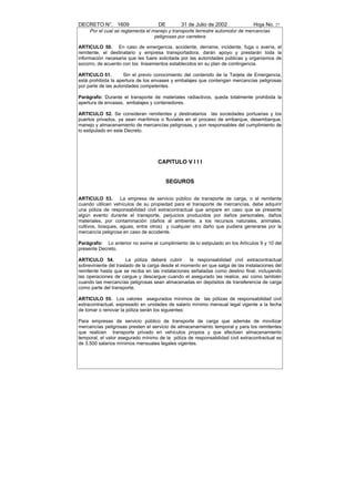 DECRETO N°. 1609                    DE         31 de Julio de 2002              Hoja No. 27
     Por el cual se reglamenta el manejo y transporte terrestre automotor de mercancías
                                   peligrosas por carretera

ARTICULO 50. En caso de emergencia, accidente, derrame, incidente, fuga o avería, el
remitente, el destinatario y empresa transportadora, darán apoyo y prestarán toda la
información necesaria que les fuere solicitada por las autoridades públicas y organismos de
socorro, de acuerdo con los lineamientos establecidos en su plan de contingencia.

ARTICULO 51.         Sin el previo conocimiento del contenido de la Tarjeta de Emergencia,
está prohibida la apertura de los envases y embalajes que contengan mercancías peligrosas
por parte de las autoridades competentes.

Parágrafo: Durante el transporte de materiales radiactivos, queda totalmente prohibida la
apertura de envases, embalajes y contenedores.

ARTICULO 52. Se consideran remitentes y destinatarios las sociedades portuarias y los
puertos privados, ya sean marítimos o fluviales en el proceso de embarque, desembarque,
manejo y almacenamiento de mercancías peligrosas, y son responsables del cumplimiento de
lo estipulado en este Decreto.




                                    CAPITULO V I I I


                                       SEGUROS

ARTICULO 53.       La empresa de servicio público de transporte de carga, o el remitente
cuando utilicen vehículos de su propiedad para el transporte de mercancías, debe adquirir
una póliza de responsabilidad civil extracontractual que ampare en caso que se presente
algún evento durante el transporte, perjuicios producidos por daños personales, daños
materiales, por contaminación (daños al ambiente, a los recursos naturales, animales,
cultivos, bosques, aguas, entre otros) y cualquier otro daño que pudiera generarse por la
mercancía peligrosa en caso de accidente.

Parágrafo: Lo anterior no exime el cumplimiento de lo estipulado en los Artículos 9 y 10 del
presente Decreto.

ARTICULO 54.           La póliza deberá cubrir     la responsabilidad civil extracontractual
sobreviniente del traslado de la carga desde el momento en que salga de las instalaciones del
remitente hasta que se reciba en las instalaciones señaladas como destino final, incluyendo
las operaciones de cargue y descargue cuando el asegurado las realice, así como también
cuando las mercancías peligrosas sean almacenadas en depósitos de transferencia de carga
como parte del transporte.

ARTICULO 55. Los valores asegurados mínimos de las pólizas de responsabilidad civil
extracontractual, expresado en unidades de salario mínimo mensual legal vigente a la fecha
de tomar o renovar la póliza serán los siguientes:

Para empresas de servicio público de transporte de carga que además de movilizar
mercancías peligrosas presten el servicio de almacenamiento temporal y para los remitentes
que realicen transporte privado en vehículos propios y que efectúen almacenamiento
temporal, el valor asegurado mínimo de la póliza de responsabilidad civil extracontractual es
de 3.500 salarios mínimos mensuales legales vigentes.
 