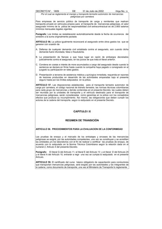 DECRETO N°. 1609                       DE         31 de Julio de 2002                 Hoja No. 28
     Por el cual se reglamenta el manejo y transporte terrestre automotor de mercancías
                                   peligrosas por carretera

Para empresas de servicio público de transporte de carga y remitentes que realicen
transporte privado en vehículos propios para el transporte de mercancías peligrosas, el valor
asegurado mínimo de la póliza de responsabilidad civil extracontractual es de 2.800 salarios
mínimos mensuales legales vigentes.

Parágrafo: Los limites se restablecerán automáticamente desde la fecha de ocurrencia del
siniestro a la suma originalmente pactada.

ARTICULO 56. La póliza igualmente reconocerá al asegurado entre otros gastos los que se
generen con ocasión de:

A. Defensa de cualquier demanda civil entablada contra el asegurado, aún cuando dicha
   demanda fuere infundada, falsa o fraudulenta.

B. La presentación de fianzas a que haya lugar en razón de embargos decretados
   judicialmente contra el asegurado, en los juicios de que trata el literal anterior.

C. Condena en costas e interés de mora acumulados a cargo del asegurado desde cuando la
   sentencia se declare en firme hasta cuando la compañía haya pagado o consignado en el
   juzgado su participación en tales gastos.

D. Presentación a terceros de asistencia médica y quirúrgica inmediata, requerida en razones
   de lesiones producidas en desarrollo de las actividades amparadas bajo el presente
   seguro hasta por los límites estipulados en la póliza.

ARTICULO 57. Las disposiciones establecidas para el transporte terrestre automotor de
carga por carretera, el código nacional de tránsito terrestre, las normas técnicas colombianas
para cada grupo de mercancías y demás contenidas en el presente Decreto, las cuales deben
ser reunidas por la unidades de transporte y el vehículo destinado para el transporte de
mercancías peligrosas, serán consideradas como garantías en la póliza con los consabidos
efectos que produce su incumplimiento. Así mismo, las obligaciones que deben cumplir los
actores de la cadena del transporte, según lo estipulado en el presente Decreto.




                                        CAPITULO I X


                               REGIMEN DE TRANSICIÓN


ARTICULO 58. PROCEDIMIENTOS PARA LA EVALUACION DE LA CONFORMIDAD


Las pruebas de ensayo y el marcado de los embalajes y envases de las mercancías
peligrosas se exigirá, por las autoridades competentes, una vez se constituyan y se acrediten
las entidades y/o los laboratorios con el fin de realizar o certificar las pruebas de ensayo, de
acuerdo con lo estipulado en la Norma Técnica Colombiana según la relación dada en el
numeral 2, Articulo 4 del presente Decreto.

Parágrafo: El literal G del Artículo 11, el literal E del Artículo 13 y el literal D del Artículo 25
y el literal A del Artículo 10, entrarán a regir una vez se cumpla lo estipulado en el presente
Artículo.

ARTICULO 59. El certificado del curso básico obligatorio de capacitación para conductores
que transportan mercancías peligrosas, será exigido por las autoridades y los integrantes de
la cadena, como documento de transporte, una vez el Ministerio de Transporte lo reglamente.
 
