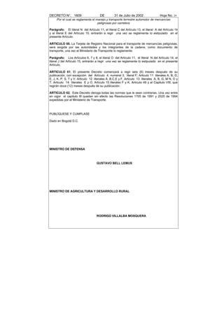 DECRETO N°. 1609                      DE          31 de Julio de 2002                Hoja No. 29
     Por el cual se reglamenta el manejo y transporte terrestre automotor de mercancías
                                   peligrosas por carretera

Parágrafo: El literal N del Artículo 11, el literal C del Artículo 13, el literal A del Artículo 14
y el literal E del Artículo 15, entrarán a regir una vez se reglamente lo estipulado en el
presente Artículo.

ARTICULO 60. La Tarjeta de Registro Nacional para el transporte de mercancías peligrosas,
será exigida por las autoridades y los integrantes de la cadena, como documento de
transporte, una vez el Ministerio de Transporte lo reglamente.

Parágrafo: Los Artículos 6, 7 y 8, el literal O del Artículo 11, el literal N del Artículo 14, el
literal J del Artículo 15, entrarán a regir una vez se reglamente lo estipulado en el presente
Artículo.

ARTICULO 61. El presente Decreto comenzará a regir seis (6) meses después de su
publicación, con excepción del Artículo 4, numeral 3, literal F; Articulo 11 literales A, B, D,
E, J, K, P, S, T y V, Articulo 12 literales A, B,C,E y F, Articulo 13 literales A, B, G, M N, O y
T, Articulo 14 literales E y O, Artículo 15 literales F y K, Artículo 49 y el Capitulo VIII, que
regirán doce (12) meses después de su publicación.

ARTICULO 62. Este Decreto deroga todas las normas que le sean contrarias. Una vez entre
en vigor el capitulo III quedan sin efecto las Resoluciones 1705 de 1991 y 2025 de 1994
expedidas por el Ministerio de Transporte.



PUBLÍQUESE Y CUMPLASE

Dado en Bogotá D.C.




MINISTRO DE DEFENSA



                                    GUSTAVO BELL LEMUS




MINISTRO DE AGRICULTURA Y DESARROLLO RURAL




                                    RODRIGO VILLALBA MOSQUERA
 