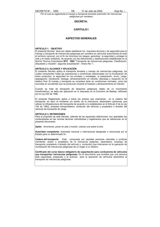 DECRETO N°. 1609                      DE         31 de Julio de 2002                Hoja No. 3
     Por el cual se reglamenta el manejo y transporte terrestre automotor de mercancías
                                   peligrosas por carretera

                                         DECRETA:


                                         CAPITULO I


                                ASPECTOS GENERALES


ARTICULO 1. OBJETIVO
El presente Decreto tiene por objeto establecer los requisitos técnicos y de seguridad para el
manejo y transporte de mercancías peligrosas por carretera en vehículos automotores en todo
el territorio nacional, con el fin de minimizar los riesgos, garantizar la seguridad y proteger la
vida y el medio ambiente, de acuerdo con las definiciones y clasificaciones establecidas en la
Norma Técnica Colombiana NTC 1692 "Transporte de mercancías peligrosas. Clasificación,
etiquetado y rotulado", segunda actualización - Anexo No 1-.

ARTICULO 2. ALCANCE Y APLICACIÓN
El presente Decreto aplica al transporte terrestre y manejo de mercancías peligrosas, los
cuales comprenden todas las operaciones y condiciones relacionadas con la movilización de
estos productos, la seguridad en los envases y embalajes, la preparación, envío, carga,
segregación, transbordo, trasiego, almacenamiento en tránsito, descarga y recepción en el
destino final. El manejo y transporte se considera tanto en condiciones normales, como las
ocurridas en accidentes que se produzcan durante el traslado y almacenamiento en tránsito.

Cuando se trate de transporte de desechos peligrosos objeto de un movimiento
transfronterizo, se debe dar aplicación en lo dispuesto en el Convenio de Basilea, ratificado
por la Ley 253 de 1996.

El presente Reglamento aplica a todos los actores que intervienen en la cadena del
transporte, es decir el remitente y/o dueño de la mercancía, destinatario (personas que
utilizan la infraestructura del transporte de acuerdo a lo establecidos en el Artículo 9 de la Ley
105 de 1993), empresa transportadora, conductor del vehículo y propietario o tenedor del
vehículo de transporte de carga.

ARTICULO 3. DEFINICIONES
Para el propósito de este Decreto, además de las siguientes definiciones, son aplicables las
contempladas en las normas técnicas colombianas y reglamentos que se referencian en el
presente documento.

Apilar: Amontonar, poner en pila o montón, colocar una sobre la otra.

Autoridad competente: Autoridad nacional o internacional designada o reconocida por el
Estado para un determinado fin.

Cadena del transporte: Está compuesta por aquellas personas naturales o jurídicas
(remitente, dueño o propietario de la mercancía peligrosa, destinatario, empresa de
transporte, propietario o tenedor del vehículo y conductor) que intervienen en la operación de
movilización de mercancías peligrosas de un origen a un destino.

Certificado del curso básico obligatorio de capacitación para conductores de vehículos
que transportan mercancías peligrosas: Es el documento que acredita que una persona
está capacitada, preparada y la autoriza para la operación de vehículos destinados al
transporte de mercancías peligrosas.
 