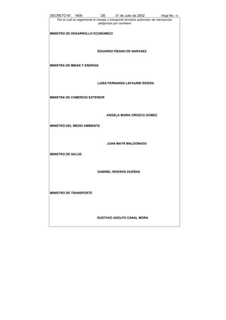 DECRETO N°. 1609                   DE        31 de Julio de 2002              Hoja No. 30
    Por el cual se reglamenta el manejo y transporte terrestre automotor de mercancías
                                  peligrosas por carretera


MINISTRO DE DESARROLLO ECONOMICO




                                EDUARDO PIZANO DE NARVAEZ



MINISTRA DE MINAS Y ENERGIA




                                LUISA FERNANDA LAFAURIE RIVERA



MINISTRA DE COMERCIO EXTERIOR




                                        ANGELA MARIA OROZCO GOMEZ


MINISTRO DEL MEDIO AMBIENTE




                                        JUAN MAYR MALDONADO


MINISTRO DE SALUD




                                GABRIEL RIVEROS DUEÑAS




MINISTRO DE TRANSPORTE




                                GUSTAVO ADOLFO CANAL MORA
 