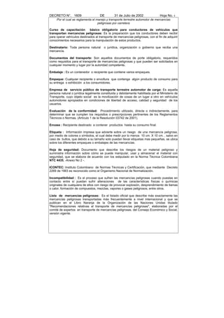 DECRETO N°. 1609                     DE         31 de Julio de 2002              Hoja No. 4
     Por el cual se reglamenta el manejo y transporte terrestre automotor de mercancías
                                   peligrosas por carretera

Curso de capacitación        básico obligatorio para conductores de vehículos que
transportan mercancías peligrosas: Es la preparación que los conductores deben recibir
para operar vehículos destinados al transporte de mercancías peligrosas, con el fin de adquirir
conocimientos necesarios para la manipulación de estos productos.

Destinatario: Toda persona natural      o jurídica, organización o gobierno que reciba una
mercancía.

Documentos del transporte: Son aquellos documentos de porte obligatorio, requeridos
como requisitos para el transporte de mercancías peligrosas y que pueden ser solicitados en
cualquier momento y lugar por la autoridad competente.

Embalaje : Es un contenedor o recipiente que contiene varios empaques.

Empaque: Cualquier recipiente o envoltura que contenga algún producto de consumo para
su entrega o exhibición a los consumidores.

Empresa de servicio público de transporte terrestre automotor de carga: Es aquella
persona natural o jurídica legalmente constituida y debidamente habilitada por el Ministerio de
Transporte, cuyo objeto social es la movilización de cosas de un lugar a otro en vehículos
automotores apropiados en condiciones de libertad de acceso, calidad y seguridad de los
usuarios.

Evaluación de la conformidad: Procedimiento utilizado, directa o indirectamente, para
determinar que se cumplen los requisitos o prescripciones pertinentes de los Reglamentos
Técnicos o Normas. (Artículo 1 de la Resolución 03742 de 2001).

Envase : Recipiente destinado a contener productos hasta su consumo final.

Etiqueta : Información impresa que advierte sobre un riesgo de una mercancía peligrosa,
por medio de colores o símbolos, el cual debe medir por lo menos 10 cm. X 10 cm. , salvo en
caso de bultos, que debido a su tamaño solo puedan llevar etiquetas mas pequeñas, se ubica
sobre los diferentes empaques o embalajes de las mercancías.

Hoja de seguridad: Documento que describe los riesgos de un material peligroso y
suministra información sobre cómo se puede manipular, usar y almacenar el material con
seguridad, que se elabora de acuerdo con los estipulado en la Norma Técnica Colombiana
NTC 4435, -Anexo No 2 -.

ICONTEC: Instituto Colombiano de Normas Técnicas y Certificación, que mediante Decreto
2269 de 1993 es reconocido como el Organismo Nacional de Normalización.

Incompatibilidad : Es el proceso que sufren las mercancías peligrosas cuando puestas en
contacto entre sí puedan sufrir alteraciones de las características físicas o químicas
originales de cualquiera de ellos con riesgo de provocar explosión, desprendimiento de llamas
o calor, formación de compuestos, mezclas, vapores o gases peligrosos, entre otros.

Lista de mercancías peligrosas: Es el listado oficial que describe más exactamente las
mercancías peligrosas transportadas más frecuentemente a nivel internacional y que se
publican en el Libro Naranja de la Organización de las Naciones Unidas titulado
"Recomendaciones relativas al transporte de mercancías peligrosas", elaboradas por el
comité de expertos en transporte de mercancías peligrosas, del Consejo Económico y Social,
versión vigente.
 