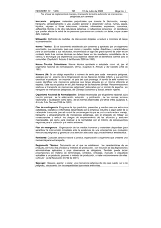 DECRETO N°. 1609                     DE         31 de Julio de 2002               Hoja No. 5
     Por el cual se reglamenta el manejo y transporte terrestre automotor de mercancías
                                   peligrosas por carretera

Mercancía       peligrosa: materiales perjudiciales que durante la fabricación, manejo,
transporte, almacenamiento o uso, pueden generar o desprender polvos, humos, gases,
líquidos, vapores o fibras infecciosas, irritantes, inflamables, explosivos, corrosivos,
asfixiantes, tóxicos o de otra naturaleza peligrosa, o radiaciones ionizantes en cantidades
que puedan afectar la salud de las personas que entran en contacto con éstas, o que causen
daño material.

Mitigación: Definición de medidas de intervención dirigidas a reducir o minimizar el riesgo
o contaminación.

Norma Técnica: Es el documento establecido por consenso y aprobado por un organismo
reconocido, que suministra, para uso común y repetido, reglas, directrices y características
para las actividades o sus resultados, encaminadas al logro del grado óptimo de orden en un
contexto dado. Las normas técnicas se deben basar en los resultados consolidados de la
ciencia, la tecnología y la experiencia y sus objetivos deben ser los beneficios óptimos para la
comunidad.(Capítulo II, Artículo 2 del Decreto 2269 de 1993).

Norma Técnica Colombiana: Norma técnica aprobada o adoptada como tal, por el
organismo nacional de normalización, (NTC). (Capítulo II, Artículo 2 del Decreto 2269 de
1993).

Número UN: Es un código especifico o número de serie para cada mercancía peligrosa,
asignado por el sistema de la Organización de las Naciones Unidas (ONU), y que permite
identificar el producto sin importar el país del cual provenga. A través de este numero se
puede identificar una mercancía peligrosa que tenga etiqueta en un idioma diferente al
español. Esta lista se publica en el Libro Naranja de las Naciones Unidas "Recomendaciones
relativas al transporte de mercancías peligrosas" elaboradas por el comité de expertos en
transporte de mercancías peligrosas, del Consejo Económico y Social, versión vigente.

Organismo Nacional de Normalización: Entidad reconocida por el gobierno nacional, cuya
función principal es la elaboración, adopción y publicación de las normas técnicas
nacionales y la adopción como tales, de las normas elaboradas por otros entes. (Capítulo II,
Artículo 2 del Decreto 2269 de 1993).

Plan de contingencia: Programa de tipo predictivo, preventivo y reactivo con una estructura
estratégica, operativa e informática desarrollado por la empresa, industria o algún actor de la
cadena del transporte, para el control de una emergencia que se produzca durante el manejo,
transporte y almacenamiento de mercancías peligrosas, con el propósito de mitigar las
consecuencias y reducir los riesgos de empeoramiento de las situación y acciones
inapropiadas, así como para regresar a la normalidad con el mínimo de consecuencias
negativas para la población y el medio ambiente.

Plan de emergencia: Organización de los medios humanos y materiales disponibles para
garantizar la intervención inmediata ante la existencia de una emergencia que involucren
mercancías peligrosas y garantizar una atención adecuada bajo procedimientos establecidos.

Remitente: Cualquier persona natural o jurídica, organización u organismo que presente una
mercancía para su transporte.

Reglamento Técnico: Documento en el que se establecen las características de un
producto, servicio o los procesos y métodos de producción, con inclusión de las disposiciones
administrativas aplicables y cuya observancia es obligatoria. También puede incluir
prescripciones en materia de terminología, símbolos, embalaje, marcado o etiquetado
aplicables a un producto, proceso o método de producción, o tratar exclusivamente de ellas.
(Artículo 1 de la Resolución 03742 de 2001).

Segregar: Separar, apartar o aislar una mercancía peligrosa de otra que puede ser o no
peligrosa, de acuerdo con la compatibilidad que exista entre ellas.
 